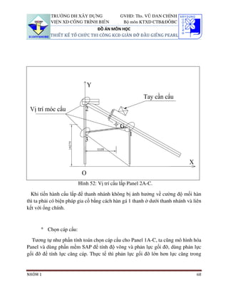 TRƯỜNG ĐH XÂY DỰNG               GVHD: Ths. VŨ ĐAN CHỈNH
           VIỆN XD CÔNG TRÌNH BIỂN           Bộ môn KTXD CTB&ĐÔBC
                               ĐỒ ÁN MÔN HỌC
           THIẾT KẾ TỔ CHỨC THI CÔNG KCĐ GIÀN ĐỠ ĐẦU GIẾNG PEARL




                        Hình 52: Vị trí cẩu lắp Panel 2A-C.

  Khi tiến hành cẩu lắp để thanh nhánh không bị ảnh hưởng về cường độ mối hàn
thì ta phải có biện pháp gia cố bằng cách hàn gá 1 thanh ở dưới thanh nhánh và liên
kết với ống chính.



      ° Chọn cáp cẩu:

  Tương tự như phần tính toán chọn cáp cẩu cho Panel 1A-C, ta cũng mô hình hóa
Panel và dùng phần mềm SAP để tính độ võng và phản lực gối đỡ, dùng phản lực
gối đỡ để tính lực căng cáp. Thực tế thì phản lực gối đỡ lớn hơn lực căng trong


NHÓM 1                                                                          68
 