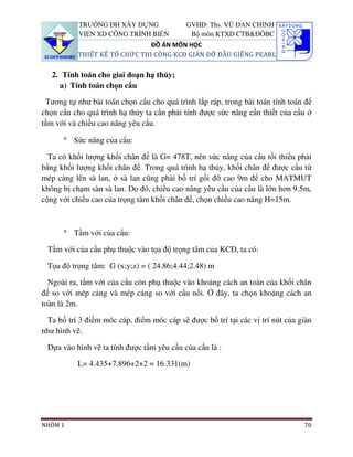 TRƯỜNG ĐH XÂY DỰNG              GVHD: Ths. VŨ ĐAN CHỈNH
           VIỆN XD CÔNG TRÌNH BIỂN          Bộ môn KTXD CTB&ĐÔBC
                               ĐỒ ÁN MÔN HỌC
           THIẾT KẾ TỔ CHỨC THI CÔNG KCĐ GIÀN ĐỠ ĐẦU GIẾNG PEARL

   2. Tính toán cho giai đoạn hạ thủy;
     a) Tính toán chọn cẩu

 Tương tự như bài toán chọn cẩu cho quá trình lắp ráp, trong bài toán tính toán để
chọn cẩu cho quá trình hạ thủy ta cần phải tính được sức nâng cần thiết của cẩu ở
tầm với và chiều cao nâng yêu cầu.

      ° Sức nâng của cẩu:

  Ta có khối lượng khối chân đế là G= 478T, nên sức nâng của cẩu tối thiểu phải
bằng khối lượng khối chân đế. Trong quá trình hạ thủy, khối chân đế được cẩu từ
mép cảng lên sà lan, ở sà lan cũng phải bố trí gối đỡ cao 9m để cho MATMUT
không bị chạm sàn sà lan. Do đó, chiều cao nâng yêu cầu của cẩu là lớn hơn 9.5m,
cộng với chiều cao của trọng tâm khối chân đế, chọn chiều cao nâng H=15m.



      ° Tầm với của cẩu:

 Tầm với của cẩu phụ thuộc vào tọa độ trọng tâm của KCĐ, ta có:

 Tọa độ trọng tâm: G (x;y;z) = ( 24.86;4.44;2.48) m

  Ngoài ra, tầm với của cẩu còn phụ thuộc vào khoảng cách an toàn của khối chân
đế so với mép cảng và mép cảng so với cẩu nổi. Ở đây, ta chọn khoảng cách an
toàn là 2m.

 Ta bố trí 3 điểm móc cáp, điểm móc cáp sẽ được bố trí tại các vị trí nút của giàn
như hình vẽ.

 Dựa vào hình vẽ ta tính được tầm yêu cầu của cầu là :

           L= 4.435+7.896+2+2 = 16.331(m)




NHÓM 1                                                                         70
 