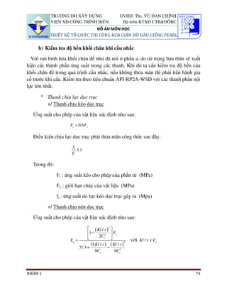TRƯỜNG ĐH XÂY DỰNG                        GVHD: Ths. VŨ ĐAN CHỈNH
           VIỆN XD CÔNG TRÌNH BIỂN                    Bộ môn KTXD CTB&ĐÔBC
                               ĐỒ ÁN MÔN HỌC
           THIẾT KẾ TỔ CHỨC THI CÔNG KCĐ GIÀN ĐỠ ĐẦU GIẾNG PEARL

     b) Kiểm tra độ bền khối chân khi cẩu nhấc

  Với mô hình hóa khối chân đế như đã nói ở phần a, do tải trọng bản thân sẽ xuất
hiện các thành phần ứng suất trong các thanh. Khi đó ta cần kiểm tra độ bền của
khối chân đế trong quá trình cẩu nhấc, nếu không thỏa mãn thì phải tiến hành gia
cố trước khi cẩu. Kiểm tra theo tiêu chuẩn API-RP2A-WSD với các thành phần nội
lực lớn nhất.

      ° Thanh chịu lực dọc trục
        +/ Thanh chịu kéo dọc trục

   Ứng suất cho phép của vật liệu xác định như sau:
                     Ft = 0.6 Fy

   Điều kiện chịu lực dọc trục phải thỏa mãn công thức sau đây:
                      ft
                         ≤1
                      Ft

   Trong đó:

               Ft : ứng suất kéo cho phép của phần tử (MPa)

               Fy : giới hạn chảy của vật liệu (MPa)

               ft : ứng suất do lực kéo dọc trục gây ra (Mpa)

         +/ Thanh chịu nén dọc trục

   Ứng suất cho phép của vật liệu xác định như sau:

                               ( Kl / r ) 2 
                              1 −             Fy
                              
                                     2Cc2   
                     Fa =                               3
                                                            với Kl / r < Cc
                                3 ( Kl / r ) ( Kl / r )
                          5/ 3+             −
                                    8Cc         8Cc3




NHÓM 1                                                                         74
 