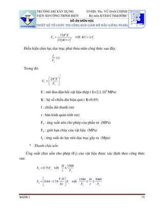 TRƯỜNG ĐH XÂY DỰNG                           GVHD: Ths. VŨ ĐAN CHỈNH
             VIỆN XD CÔNG TRÌNH BIỂN                       Bộ môn KTXD CTB&ĐÔBC
                                 ĐỒ ÁN MÔN HỌC
             THIẾT KẾ TỔ CHỨC THI CÔNG KCĐ GIÀN ĐỠ ĐẦU GIẾNG PEARL


                                 12π 2 E
                       Fa =                   2
                                                  với Kl / r ≥ Cc
                              23 ( Kl / r )

   Điều kiện chịu lực dọc trục phải thỏa mãn công thức sau đây:
                        fa
                           ≤1
                        Fa

   Trong đó:
                                 1
                       2π E 
                          2      2
                 Cc = 
                       F   
                       y 

                E : mô đun đàn hồi vật liệu thép ( E=2,1.105 MPa)

                K : hệ số chiều dài hiệu quả ( K=0.85)

                l : chiều dài thanh (m)

                r : bán kính quán tính (m)

                Fa : ứng suất nén cho phép của phần tử (MPa)

                Fy : giới hạn chảy của vật liệu (MPa)

                fa : ứng suất do lực nén dọc trục gây ra (Mpa)

         ° Thanh chịu uốn

       Ứng suất chịu uốn cho phép (Fb) của vật liệu được xác định theo công thức
sau:
                                     D 1500
             Fb = 0.75 Fy với          ≤
                                     t   Fy

                              Fy D         1500 D 3000
             Fb = 0.84 − 1.74
                                Et  Fy với F ≤ t ≤ F
                                              y      y




NHÓM 1                                                                              75
 