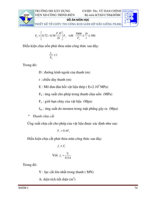 TRƯỜNG ĐH XÂY DỰNG                   GVHD: Ths. VŨ ĐAN CHỈNH
          VIỆN XD CÔNG TRÌNH BIỂN               Bộ môn KTXD CTB&ĐÔBC
                             ĐỒ ÁN MÔN HỌC
         THIẾT KẾ TỔ CHỨC THI CÔNG KCĐ GIÀN ĐỠ ĐẦU GIẾNG PEARL


                           Fy D         3000 D
          Fb = 0.72 − 0.58
                             Et  Fy với F ≤ t ≤ 300
                                           y



  Điều kiện chịu uốn phải thỏa mãn công thức sau đây:
                      f bx
                           ≤1
                      Fb

  Trong đó:

              D : đường kính ngoài của thanh (m)

              t : chiều dày thanh (m)

              E : Mô đun đàn hồi vật liệu thép ( E=2.105 MPa)

              Fb : ứng suất cho phép trong thanh chịu uốn (MPa)

              Fy : giới hạn chảy của vật liệu (Mpa)

              fbx : ứng suất do momen trong mặt phẳng gây ra (Mpa)

     ° Thanh chịu cắt

     Ứng suất chịu cắt cho phép của vật liệu được xác định như sau:
                            Fv = 0.4 Fy

     Điều kiện chịu cắt phải thỏa mãn công thức sau đây:
                                f v ≤ Fv

                                        V
                        Với f v =
                                       0.5 A

  Trong đó:

              V : lực cắt lớn nhất trong thanh ( MN)

              A: diện tích tiết diện (m2)

NHÓM 1                                                                   76
 