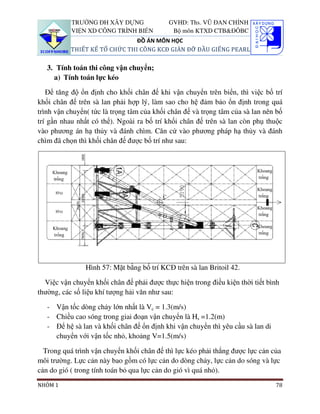 TRƯỜNG ĐH XÂY DỰNG               GVHD: Ths. VŨ ĐAN CHỈNH
           VIỆN XD CÔNG TRÌNH BIỂN           Bộ môn KTXD CTB&ĐÔBC
                               ĐỒ ÁN MÔN HỌC
           THIẾT KẾ TỔ CHỨC THI CÔNG KCĐ GIÀN ĐỠ ĐẦU GIẾNG PEARL

   3. Tính toán thi công vận chuyển;
     a) Tính toán lực kéo

   Để tăng độ ổn định cho khối chân đế khi vận chuyển trên biển, thì việc bố trí
khối chân đế trên sà lan phải hợp lý, làm sao cho hệ đảm bảo ổn định trong quá
trình vận chuyển( tức là trọng tâm của khối chân đế và trọng tâm của sà lan nên bố
trí gần nhau nhất có thể). Ngoài ra bố trí khối chân đế trên sà lan còn phụ thuộc
vào phương án hạ thủy và đánh chìm. Căn cứ vào phương pháp hạ thủy và đánh
chìm đã chọn thì khối chân đế được bố trí như sau:




                Hình 57: Mặt bằng bố trí KCĐ trên sà lan Britoil 42.

  Việc vận chuyển khối chân đế phải được thực hiện trong điều kiện thời tiết bình
thường, các số liệu khí tượng hải văn như sau:

   - Vận tốc dòng chảy lớn nhất là Vc = 1.3(m/s)
   - Chiều cao sóng trong giai đoạn vận chuyển là Hs =1.2(m)
   - Để hệ sà lan và khối chân đế ổn định khi vận chuyển thì yêu cầu sà lan di
     chuyển với vận tốc nhỏ, khoảng V=1.5(m/s)

  Trong quá trình vận chuyển khối chân đế thì lực kéo phải thắng được lực cản của
môi trường. Lực cản này bao gồm có lực cản do dòng chảy, lực cản do sóng và lực
cản do gió ( trong tính toán bỏ qua lực cản do gió vì quá nhỏ).
NHÓM 1                                                                           78
 