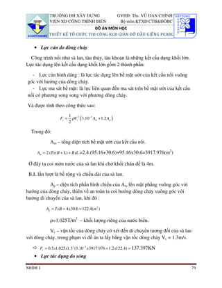 TRƯỜNG ĐH XÂY DỰNG                           GVHD: Ths. VŨ ĐAN CHỈNH
           VIỆN XD CÔNG TRÌNH BIỂN                       Bộ môn KTXD CTB&ĐÔBC
                               ĐỒ ÁN MÔN HỌC
           THIẾT KẾ TỔ CHỨC THI CÔNG KCĐ GIÀN ĐỠ ĐẦU GIẾNG PEARL


   • Lực cản do dòng chảy

  Công trình nổi như sà lan, tàu thủy, tàu khoan là những kết cấu dạng khối lớn.
Lực tác dụng lên kết cấu dạng khối lớn gồm 2 thành phần:

  - Lực cản hình dáng : là lực tác dụng lên bề mặt ướt của kết cấu nổi vuông
góc với hướng của dòng chảy.
  - Lực ma sát bề mặt: là lực liên quan đến ma sát trên bề mặt ướt của kết cấu
nổi có phương song song với phương dòng chảy.

Và được tính theo công thức sau:
                        1
                 Fc =     ρVc2 ( 3.10−3 Am + 1.2 Ap )
                        2

  Trong đó:

           Am – tổng diện tích bề mặt ướt của kết cấu nổi.
                                                                             2
     Am = 2 xTx( B + L) + BxL =2.4.(95.16+30.6)+95.16x30.6=3917.976(m )

 Ở đây ta coi mớn nước của sà lan khi chở khối chân đế là 4m.

 B,L lần lượt là bề rộng và chiều dài của sà lan.

           Ap – diện tích phần hình chiếu của Am lên mặt phẳng vuông góc với
hướng của dòng chảy, thiên về an toàn ta coi hướng dòng chảy vuông góc với
hướng di chuyển của sà lan, khi đó :

         Ap = TxB = 4 x30.6 = 122.4(m2 )

           ρ=1.025T/m3 – khối lượng riêng của nước biển.

           Vc – vận tốc của dòng chảy có xét đến di chuyển tương đối của sà lan
với dòng chảy, trong phạm vi đồ án ta lấy bằng vận tốc dòng chảy Vc = 1.3m/s.

      Fc = 0.5 x1.025 x1.32 (3.10−3 x3917.976 + 1.2 x122.4) = 137.397KN
   • Lực tác dụng do sóng

NHÓM 1                                                                             79
 