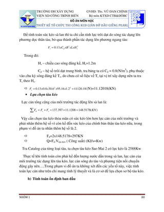 TRƯỜNG ĐH XÂY DỰNG                    GVHD: Ths. VŨ ĐAN CHỈNH
              VIỆN XD CÔNG TRÌNH BIỂN                Bộ môn KTXD CTB&ĐÔBC
                                  ĐỒ ÁN MÔN HỌC
              THIẾT KẾ TỔ CHỨC THI CÔNG KCĐ GIÀN ĐỠ ĐẦU GIẾNG PEARL

  Để tính toán sức kéo sà lan thì ta chỉ cần tính lực trôi dạt do sóng tác dụng lên
phương dọc thân tàu, bỏ qua thành phần tác dụng lên phương ngang tàu:

                      Fs = 0.13 xCd xB 2 xLxH s2

   Trong đó:

               Hs – chiều cao sóng đáng kể, Hs=1.2m

            Cd – hệ số trôi dạt trung bình, tra bảng ta có Cd = 0.8(N/m5), phụ thuộc
vào chu kỳ sóng đáng kể Ts, do chưa có số liệu về Ts tại vị trí xây dựng nên ta tra
Ts theo Hs.

       Fs = 0.13 x 0.8 x30.62 x95.16 x1.22 = 11120.18 (N)=11.12018(KN)
    • Lựa chọn tàu kéo

 Lực cản tổng cộng của môi trường tác động lên sà lan là:

         ∑Fd   = Fc + Fs = 137.397 + 11.1208 = 148.5178( KN )

 Vậy cần chọn tàu kéo thỏa mãn có sức kéo lớn hơn lực cản của môi trường và
phải nhân thêm hệ số vì còn kể đến sức kéo của chính bản thân tàu kéo nữa, trong
phạm vi đồ án ta nhân thêm hệ số là 2.

                     Fd=2x148.5178=297KN
                     Q=Fd.Vtàu kéo ( Công suất) (KJ/s=Kw)

 Tra Catalog của từng loại tàu, ta chọn tàu kéo Sao Mai 2 có lực kéo là 2588Kw

  Thực tế khi tính toán còn phải kể đến lượng nước dằn trong sà lan, lực cản của
môi trường tác dụng lên tàu kéo, lực cản sóng do tàu và phương tiện nổi chuyển
động gây nên….Trong phạm vi đồ án ta không xét đến các yếu tố này, việc tính
toán lực cản như trên chỉ mang tính lý thuyết và là cơ sở để lựa chọn sơ bộ tàu kéo.

     b) Tính toán ổn định ban đầu



NHÓM 1                                                                                80
 