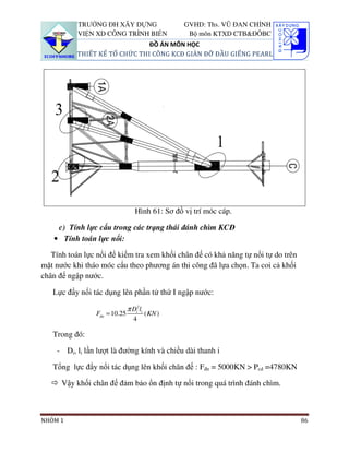 TRƯỜNG ĐH XÂY DỰNG                     GVHD: Ths. VŨ ĐAN CHỈNH
           VIỆN XD CÔNG TRÌNH BIỂN                 Bộ môn KTXD CTB&ĐÔBC
                               ĐỒ ÁN MÔN HỌC
           THIẾT KẾ TỔ CHỨC THI CÔNG KCĐ GIÀN ĐỠ ĐẦU GIẾNG PEARL




                                  Hình 61: Sơ đồ vị trí móc cáp.

    c) Tính lực cẩu trong các trạng thái đánh chìm KCĐ
   • Tính toán lực nổi:

   Tính toán lực nổi để kiểm tra xem khối chân đế có khả năng tự nổi tự do trên
mặt nước khi tháo móc cẩu theo phương án thi công đã lựa chọn. Ta coi cả khối
chân đế ngập nước.

   Lực đẩy nổi tác dụng lên phần tử thứ I ngập nước:

                               π Di2li
                 Fdn = 10.25             ( KN )
                                  4

   Trong đó:

    - Di, li lần lượt là đường kính và chiều dài thanh i

   Tổng lực đẩy nổi tác dụng lên khối chân đế : Fđn = 5000KN > Pcd =4780KN

      Vậy khối chân đế đảm bảo ổn định tự nổi trong quá trình đánh chìm.



NHÓM 1                                                                            86
 