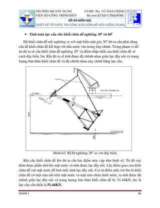 TRƯỜNG ĐH XÂY DỰNG              GVHD: Ths. VŨ ĐAN CHỈNH
           VIỆN XD CÔNG TRÌNH BIỂN          Bộ môn KTXD CTB&ĐÔBC
                               ĐỒ ÁN MÔN HỌC
           THIẾT KẾ TỔ CHỨC THI CÔNG KCĐ GIÀN ĐỠ ĐẦU GIẾNG PEARL


   • Tính toán lực cẩu cho khối chân đế nghiêng 30o và 60o

   Để khối chân đế nổi nghiêng so với mặt biển một góc 30o thì ta cẩn phải dùng
cẩu để khối chân đế kết hợp với dằn nước vào trong ống chính. Trong phạm vi đồ
án thì ta sẽ cẩu khối chân đế nghiêng 30o và điểm thấp nhất của khối chân đế sẽ
cách đáy biển 3m. Khi đó ta sẽ tính được độ chênh nhau giữa lực đẩy nổi và trọng
lượng bản thân khối chân đế và độ chênh nhau này chính bằng lực cẩu.




                      Hình 62: KCĐ nghiêng 30o so với đáy biển.

   Khi cẩu khối chân đế lên thì ta cần hai điểm móc cáp như hình vẽ. Từ đó xác
định được phần nhô lên mặt nước và tính được lực đẩy nổi. Lấy điểm giao của khối
chân đế với mặt nước để làm mốc tính lực đẩy nổi. Coi từ điểm mốc trở lên là khối
chân đế có một nửa nổi trên mặt nước và một nửa chìm dưới nước, ta tính được độ
chênh giữa lực đẩy nổi và trọng lượng bản thân khối chân đế là: 51.44KN, tức là
lực cẩu cần thiết là 51.44KN.

NHÓM 1                                                                         88
 