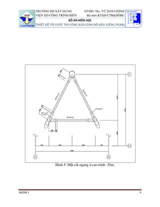 TRƯỜNG ĐH XÂY DỰNG            GVHD: Ths. VŨ ĐAN CHỈNH
         VIỆN XD CÔNG TRÌNH BIỂN        Bộ môn KTXD CTB&ĐÔBC
                             ĐỒ ÁN MÔN HỌC
         THIẾT KẾ TỔ CHỨC THI CÔNG KCĐ GIÀN ĐỠ ĐẦU GIẾNG PEARL




                    Hình 5: Mặt cắt ngang ở cao trình -35m.




NHÓM 1                                                           9
 