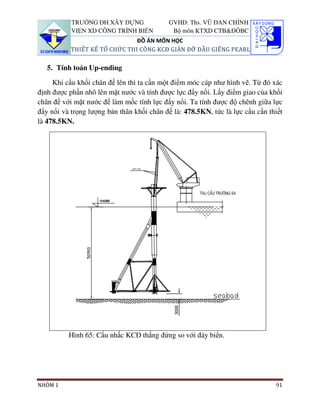 TRƯỜNG ĐH XÂY DỰNG              GVHD: Ths. VŨ ĐAN CHỈNH
           VIỆN XD CÔNG TRÌNH BIỂN          Bộ môn KTXD CTB&ĐÔBC
                               ĐỒ ÁN MÔN HỌC
           THIẾT KẾ TỔ CHỨC THI CÔNG KCĐ GIÀN ĐỠ ĐẦU GIẾNG PEARL

   5. Tính toán Up-ending

     Khi cẩu khối chân đế lên thì ta cần một điểm móc cáp như hình vẽ. Từ đó xác
định được phần nhô lên mặt nước và tính được lực đẩy nổi. Lấy điểm giao của khối
chân đế với mặt nước để làm mốc tính lực đẩy nổi. Ta tính được độ chênh giữa lực
đẩy nổi và trọng lượng bản thân khối chân đế là: 478.5KN, tức là lực cẩu cần thiết
là 478.5KN.




          Hình 65: Cẩu nhấc KCĐ thẳng đứng so với đáy biển.




NHÓM 1                                                                         91
 