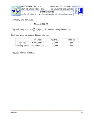 TRƯỜNG ĐH XÂY DỰNG                  GVHD: Ths. VŨ ĐAN CHỈNH
           VIỆN XD CÔNG TRÌNH BIỂN              Bộ môn KTXD CTB&ĐÔBC
                               ĐỒ ÁN MÔN HỌC
           THIẾT KẾ TỔ CHỨC THI CÔNG KCĐ GIÀN ĐỠ ĐẦU GIẾNG PEARL

 Tương tự như trên, ta có :

                           M1=q.(0.21l)2/2
                          M
Ứng suất trong cọc: σ =     < [σ ] = Fy , W- mômen kháng uốn của cọc.
                          W

Tính toán kiêm tra, ta được kết quả như sau:

                          σ(T/m2)               Fy(T/m2)        Kiểm tra
         cọc váy        6705.290987              34500            TM
      cọc ống chính     4589.684322              34500            TM


Vây, cọc bền khi cẩu nhấc.




NHÓM 1                                                                     95
 