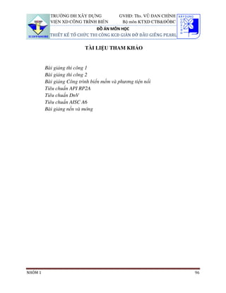 TRƯỜNG ĐH XÂY DỰNG             GVHD: Ths. VŨ ĐAN CHỈNH
           VIỆN XD CÔNG TRÌNH BIỂN         Bộ môn KTXD CTB&ĐÔBC
                               ĐỒ ÁN MÔN HỌC
           THIẾT KẾ TỔ CHỨC THI CÔNG KCĐ GIÀN ĐỠ ĐẦU GIẾNG PEARL

                           TÀI LIỆU THAM KHẢO


         Bài giảng thi công 1
         Bài giảng thi công 2
         Bài giảng Công trình biển mềm và phương tiện nổi
         Tiêu chuẩn API RP2A
         Tiêu chuẩn DnV
         Tiêu chuẩn AISC A6
         Bài giảng nền và móng




NHÓM 1                                                              96
 