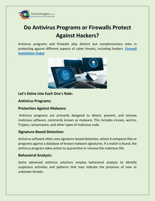 Do Antivirus Programs or Firewalls Protect
Against Hackers?
Antivirus programs and firewalls play distinct but complementary roles in
protecting against different aspects of cyber threats, including hackers. Firewall
Installation Dubai
Let's Delve into Each One's Role:
Antivirus Programs:
Protection Against Malware:
Antivirus programs are primarily designed to detect, prevent, and remove
malicious software, commonly known as malware. This includes viruses, worms,
Trojans, ransomware, and other types of malicious code.
Signature-Based Detection:
Antivirus software often uses signature-based detection, where it compares files or
programs against a database of known malware signatures. If a match is found, the
antivirus program takes action to quarantine or remove the malicious file.
Behavioral Analysis:
Some advanced antivirus solutions employ behavioral analysis to identify
suspicious activities and patterns that may indicate the presence of new or
unknown threats.
 
