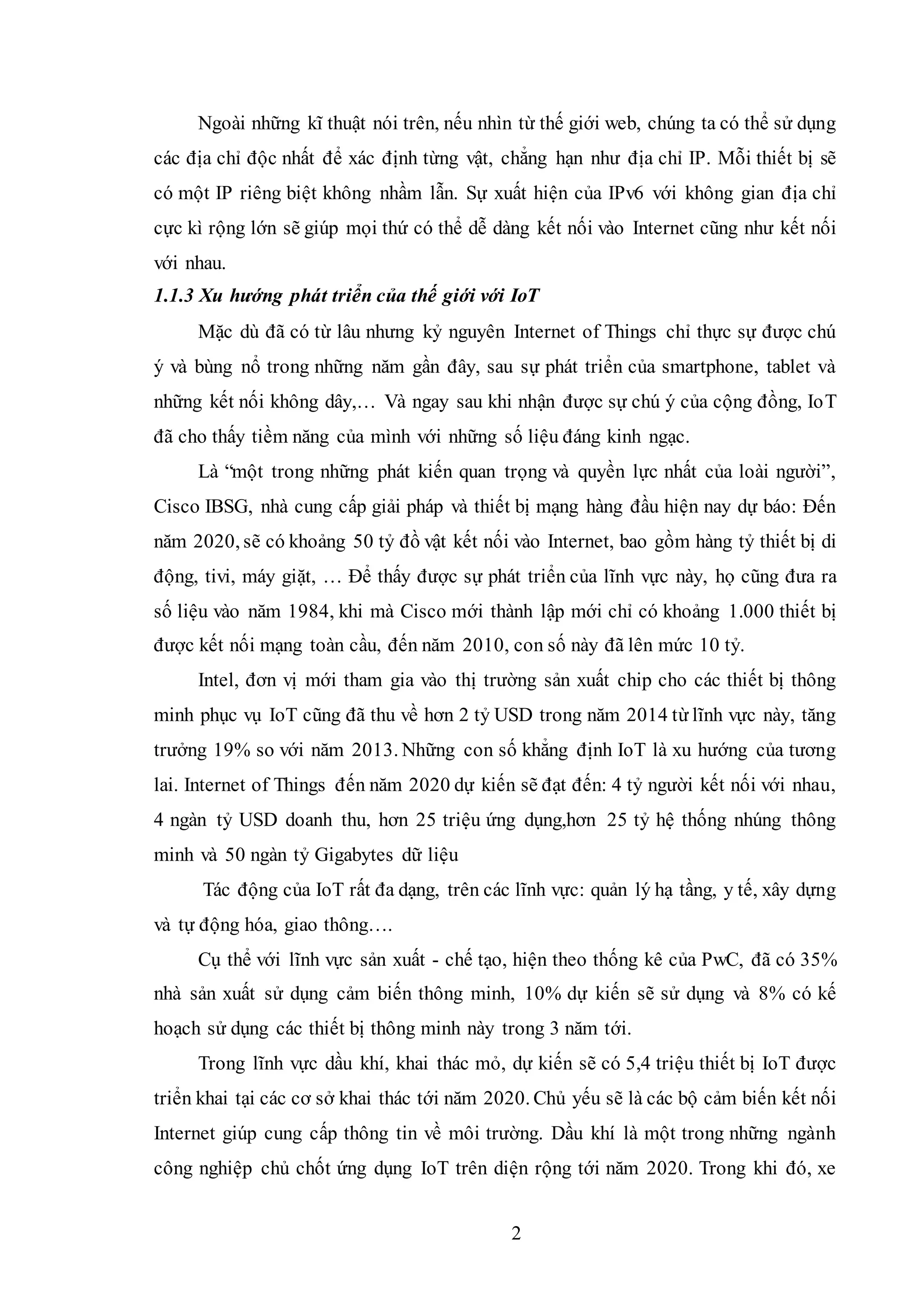 2
Ngoài những kĩ thuật nói trên, nếu nhìn từ thế giới web, chúng ta có thể sử dụng
các địa chỉ độc nhất để xác định từng vật, chẳng hạn như địa chỉ IP. Mỗi thiết bị sẽ
có một IP riêng biệt không nhầm lẫn. Sự xuất hiện của IPv6 với không gian địa chỉ
cực kì rộng lớn sẽ giúp mọi thứ có thể dễ dàng kết nối vào Internet cũng như kết nối
với nhau.
1.1.3 Xu hướng phát triển của thế giới với IoT
Mặc dù đã có từ lâu nhưng kỷ nguyên Internet of Things chỉ thực sự được chú
ý và bùng nổ trong những năm gần đây, sau sự phát triển của smartphone, tablet và
những kết nối không dây,… Và ngay sau khi nhận được sự chú ý của cộng đồng, IoT
đã cho thấy tiềm năng của mình với những số liệu đáng kinh ngạc.
Là “một trong những phát kiến quan trọng và quyền lực nhất của loài người”,
Cisco IBSG, nhà cung cấp giải pháp và thiết bị mạng hàng đầu hiện nay dự báo: Đến
năm 2020, sẽ có khoảng 50 tỷ đồ vật kết nối vào Internet, bao gồm hàng tỷ thiết bị di
động, tivi, máy giặt, … Để thấy được sự phát triển của lĩnh vực này, họ cũng đưa ra
số liệu vào năm 1984, khi mà Cisco mới thành lập mới chỉ có khoảng 1.000 thiết bị
được kết nối mạng toàn cầu, đến năm 2010, con số này đã lên mức 10 tỷ.
Intel, đơn vị mới tham gia vào thị trường sản xuất chip cho các thiết bị thông
minh phục vụ IoT cũng đã thu về hơn 2 tỷ USD trong năm 2014 từ lĩnh vực này, tăng
trưởng 19% so với năm 2013. Những con số khẳng định IoT là xu hướng của tương
lai. Internet of Things đến năm 2020 dự kiến sẽ đạt đến: 4 tỷ người kết nối với nhau,
4 ngàn tỷ USD doanh thu, hơn 25 triệu ứng dụng,hơn 25 tỷ hệ thống nhúng thông
minh và 50 ngàn tỷ Gigabytes dữ liệu
Tác động của IoT rất đa dạng, trên các lĩnh vực: quản lý hạ tầng, y tế, xây dựng
và tự động hóa, giao thông….
Cụ thể với lĩnh vực sản xuất - chế tạo, hiện theo thống kê của PwC, đã có 35%
nhà sản xuất sử dụng cảm biến thông minh, 10% dự kiến sẽ sử dụng và 8% có kế
hoạch sử dụng các thiết bị thông minh này trong 3 năm tới.
Trong lĩnh vực dầu khí, khai thác mỏ, dự kiến sẽ có 5,4 triệu thiết bị IoT được
triển khai tại các cơ sở khai thác tới năm 2020. Chủ yếu sẽ là các bộ cảm biến kết nối
Internet giúp cung cấp thông tin về môi trường. Dầu khí là một trong những ngành
công nghiệp chủ chốt ứng dụng IoT trên diện rộng tới năm 2020. Trong khi đó, xe
 