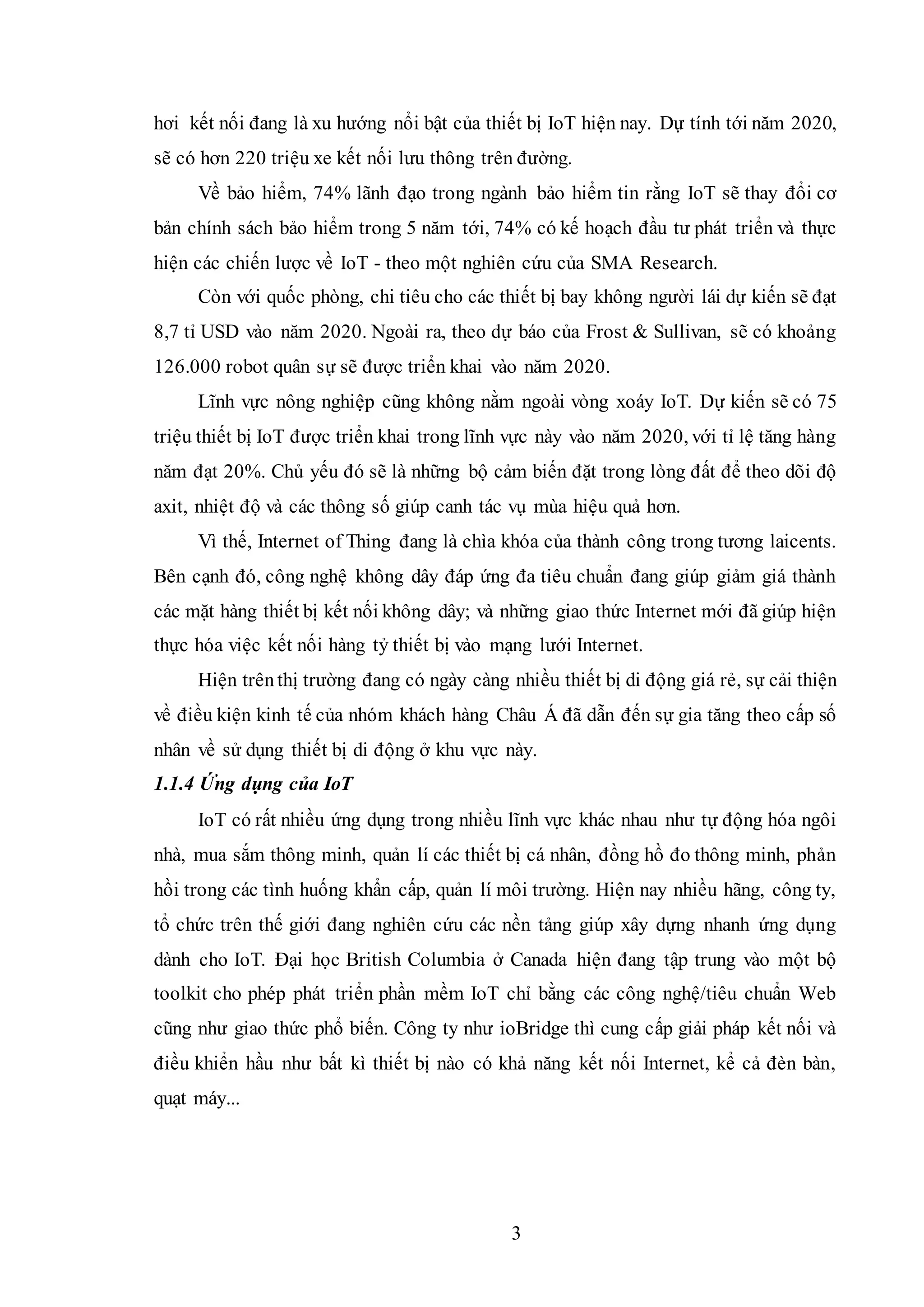 3
hơi kết nối đang là xu hướng nổi bật của thiết bị IoT hiện nay. Dự tính tới năm 2020,
sẽ có hơn 220 triệu xe kết nối lưu thông trên đường.
Về bảo hiểm, 74% lãnh đạo trong ngành bảo hiểm tin rằng IoT sẽ thay đổi cơ
bản chính sách bảo hiểm trong 5 năm tới, 74% có kế hoạch đầu tư phát triển và thực
hiện các chiến lược về IoT - theo một nghiên cứu của SMA Research.
Còn với quốc phòng, chi tiêu cho các thiết bị bay không người lái dự kiến sẽ đạt
8,7 tỉ USD vào năm 2020. Ngoài ra, theo dự báo của Frost & Sullivan, sẽ có khoảng
126.000 robot quân sự sẽ được triển khai vào năm 2020.
Lĩnh vực nông nghiệp cũng không nằm ngoài vòng xoáy IoT. Dự kiến sẽ có 75
triệu thiết bị IoT được triển khai trong lĩnh vực này vào năm 2020, với tỉ lệ tăng hàng
năm đạt 20%. Chủ yếu đó sẽ là những bộ cảm biến đặt trong lòng đất để theo dõi độ
axit, nhiệt độ và các thông số giúp canh tác vụ mùa hiệu quả hơn.
Vì thế, Internet of Thing đang là chìa khóa của thành công trong tương laicents.
Bên cạnh đó, công nghệ không dây đáp ứng đa tiêu chuẩn đang giúp giảm giá thành
các mặt hàng thiết bị kết nối không dây; và những giao thức Internet mới đã giúp hiện
thực hóa việc kết nối hàng tỷ thiết bị vào mạng lưới Internet.
Hiện trênthị trường đang có ngày càng nhiều thiết bị di động giá rẻ, sự cải thiện
về điều kiện kinh tế của nhóm khách hàng Châu Á đã dẫn đến sự gia tăng theo cấp số
nhân về sử dụng thiết bị di động ở khu vực này.
1.1.4 Ứng dụng của IoT
IoT có rất nhiều ứng dụng trong nhiều lĩnh vực khác nhau như tự động hóa ngôi
nhà, mua sắm thông minh, quản lí các thiết bị cá nhân, đồng hồ đo thông minh, phản
hồi trong các tình huống khẩn cấp, quản lí môi trường. Hiện nay nhiều hãng, công ty,
tổ chức trên thế giới đang nghiên cứu các nền tảng giúp xây dựng nhanh ứng dụng
dành cho IoT. Đại học British Columbia ở Canada hiện đang tập trung vào một bộ
toolkit cho phép phát triển phần mềm IoT chỉ bằng các công nghệ/tiêu chuẩn Web
cũng như giao thức phổ biến. Công ty như ioBridge thì cung cấp giải pháp kết nối và
điều khiển hầu như bất kì thiết bị nào có khả năng kết nối Internet, kể cả đèn bàn,
quạt máy...
 