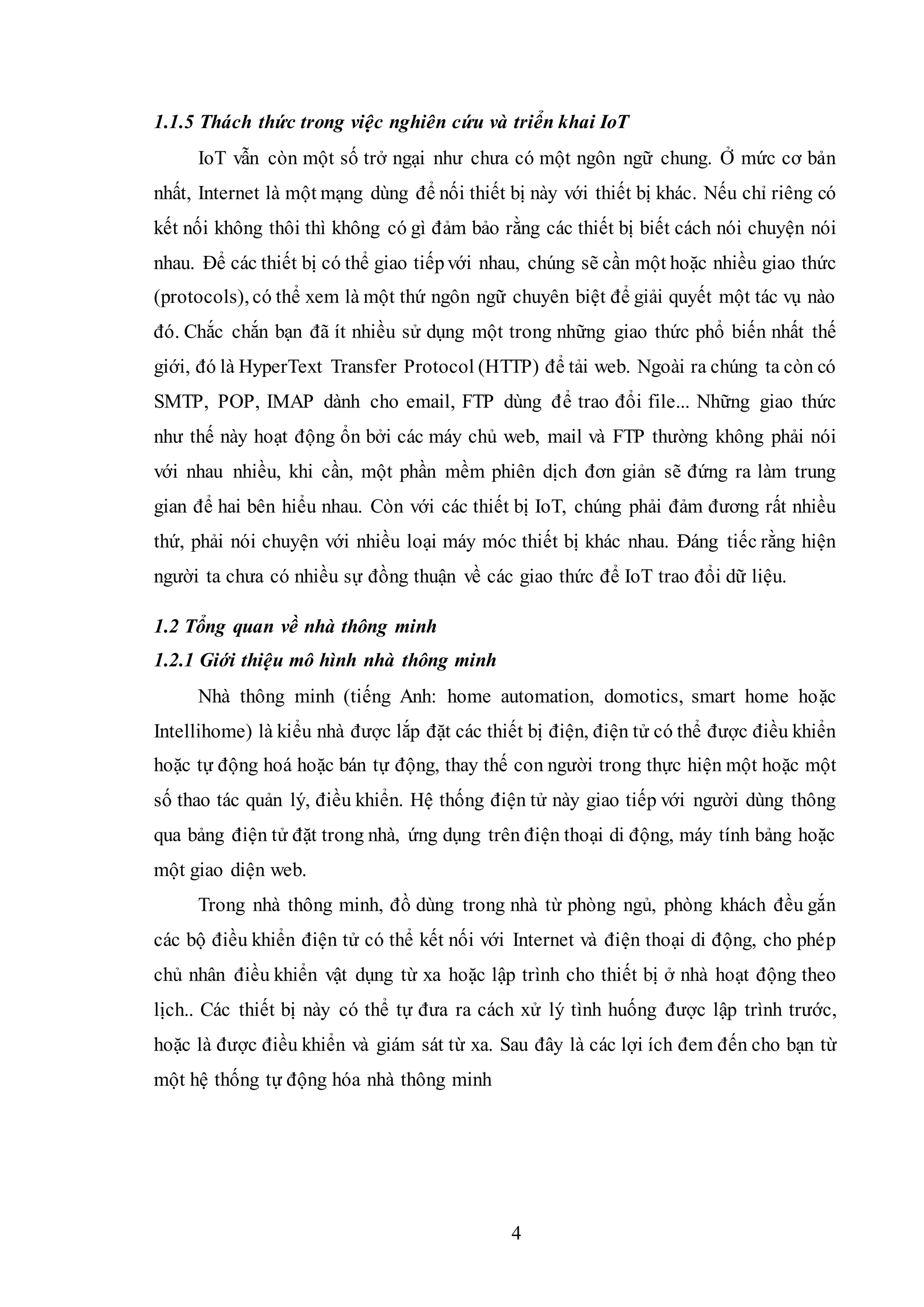 4
1.1.5 Thách thức trong việc nghiên cứu và triển khai IoT
IoT vẫn còn một số trở ngại như chưa có một ngôn ngữ chung. Ở mức cơ bản
nhất, Internet là một mạng dùng để nối thiết bị này với thiết bị khác. Nếu chỉ riêng có
kết nối không thôi thì không có gì đảm bảo rằng các thiết bị biết cách nói chuyện nói
nhau. Để các thiết bị có thể giao tiếpvới nhau, chúng sẽ cần một hoặc nhiều giao thức
(protocols), có thể xem là một thứ ngôn ngữ chuyên biệt để giải quyết một tác vụ nào
đó. Chắc chắn bạn đã ít nhiều sử dụng một trong những giao thức phổ biến nhất thế
giới, đó là HyperText Transfer Protocol (HTTP) để tải web. Ngoài ra chúng ta còn có
SMTP, POP, IMAP dành cho email, FTP dùng để trao đổi file... Những giao thức
như thế này hoạt động ổn bởi các máy chủ web, mail và FTP thường không phải nói
với nhau nhiều, khi cần, một phần mềm phiên dịch đơn giản sẽ đứng ra làm trung
gian để hai bên hiểu nhau. Còn với các thiết bị IoT, chúng phải đảm đương rất nhiều
thứ, phải nói chuyện với nhiều loại máy móc thiết bị khác nhau. Đáng tiếc rằng hiện
người ta chưa có nhiều sự đồng thuận về các giao thức để IoT trao đổi dữ liệu.
1.2 Tổng quan về nhà thông minh
1.2.1 Giới thiệu mô hình nhà thông minh
Nhà thông minh (tiếng Anh: home automation, domotics, smart home hoặc
Intellihome) là kiểu nhà được lắp đặt các thiết bị điện, điện tử có thể được điều khiển
hoặc tự động hoá hoặc bán tự động, thay thế con người trong thực hiện một hoặc một
số thao tác quản lý, điều khiển. Hệ thống điện tử này giao tiếp với người dùng thông
qua bảng điện tử đặt trong nhà, ứng dụng trên điện thoại di động, máy tính bảng hoặc
một giao diện web.
Trong nhà thông minh, đồ dùng trong nhà từ phòng ngủ, phòng khách đều gắn
các bộ điều khiển điện tử có thể kết nối với Internet và điện thoại di động, cho phép
chủ nhân điều khiển vật dụng từ xa hoặc lập trình cho thiết bị ở nhà hoạt động theo
lịch.. Các thiết bị này có thể tự đưa ra cách xử lý tình huống được lập trình trước,
hoặc là được điều khiển và giám sát từ xa. Sau đây là các lợi ích đem đến cho bạn từ
một hệ thống tự động hóa nhà thông minh
 