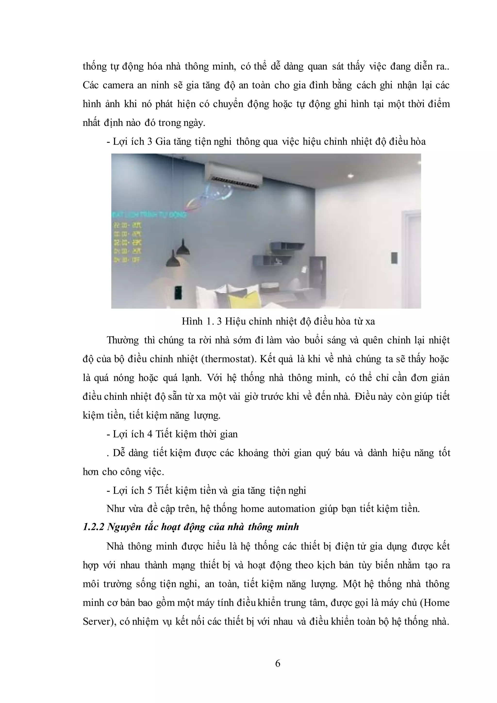 6
thống tự động hóa nhà thông minh, có thể dễ dàng quan sát thấy việc đang diễn ra..
Các camera an ninh sẽ gia tăng độ an toàn cho gia đình bằng cách ghi nhận lại các
hình ảnh khi nó phát hiện có chuyển động hoặc tự động ghi hình tại một thời điểm
nhất định nào đó trong ngày.
- Lợi ích 3 Gia tăng tiện nghi thông qua việc hiệu chỉnh nhiệt độ điều hòa
Hình 1. 3 Hiệu chỉnh nhiệt độ điều hòa từ xa
Thường thì chúng ta rời nhà sớm đi làm vào buổi sáng và quên chỉnh lại nhiệt
độ của bộ điều chỉnh nhiệt (thermostat). Kết quả là khi về nhà chúng ta sẽ thấy hoặc
là quá nóng hoặc quá lạnh. Với hệ thống nhà thông minh, có thể chỉ cần đơn giản
điều chỉnh nhiệt độ sẵn từ xa một vài giờ trước khi về đến nhà. Điều này còn giúp tiết
kiệm tiền, tiết kiệm năng lượng.
- Lợi ích 4 Tiết kiệm thời gian
. Dễ dàng tiết kiệm được các khoảng thời gian quý báu và dành hiệu năng tốt
hơn cho công việc.
- Lợi ích 5 Tiết kiệm tiền và gia tăng tiện nghi
Như vừa đề cập trên, hệ thống home automation giúp bạn tiết kiệm tiền.
1.2.2 Nguyên tắc hoạt động của nhà thông minh
Nhà thông minh được hiểu là hệ thống các thiết bị điện tử gia dụng được kết
hợp với nhau thành mạng thiết bị và hoạt động theo kịch bản tùy biến nhằm tạo ra
môi trường sống tiện nghi, an toàn, tiết kiệm năng lượng. Một hệ thống nhà thông
minh cơ bản bao gồm một máy tính điềukhiển trung tâm, được gọi là máy chủ (Home
Server), có nhiệm vụ kết nối các thiết bị với nhau và điều khiển toàn bộ hệ thống nhà.
 