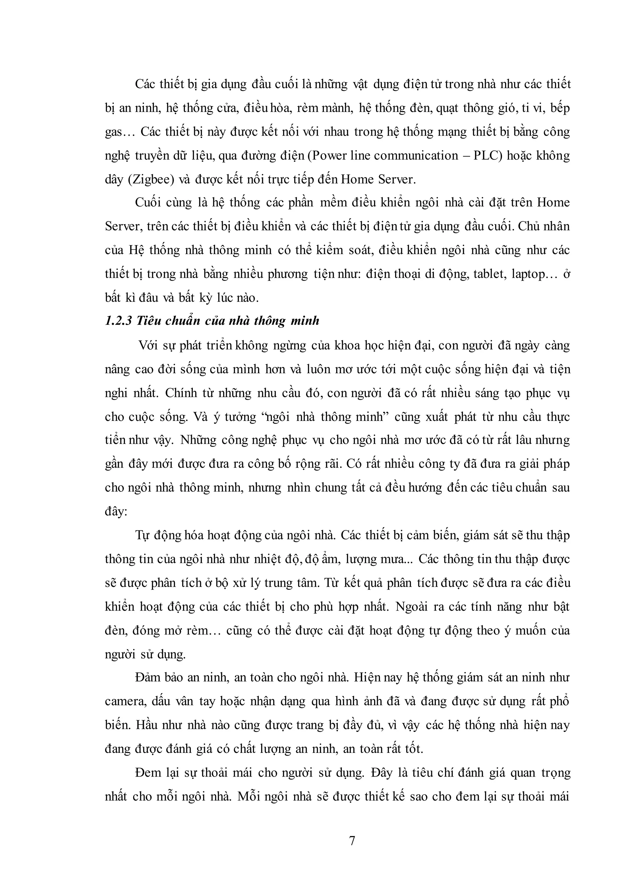 7
Các thiết bị gia dụng đầu cuối là những vật dụng điện tử trong nhà như các thiết
bị an ninh, hệ thống cửa, điềuhòa, rèm mành, hệ thống đèn, quạt thông gió, ti vi, bếp
gas… Các thiết bị này được kết nối với nhau trong hệ thống mạng thiết bị bằng công
nghệ truyền dữ liệu, qua đường điện (Power line communication – PLC) hoặc không
dây (Zigbee) và được kết nối trực tiếp đến Home Server.
Cuối cùng là hệ thống các phần mềm điều khiển ngôi nhà cài đặt trên Home
Server, trên các thiết bị điều khiển và các thiết bị điệntử gia dụng đầu cuối. Chủ nhân
của Hệ thống nhà thông minh có thể kiểm soát, điều khiển ngôi nhà cũng như các
thiết bị trong nhà bằng nhiều phương tiện như: điện thoại di động, tablet, laptop… ở
bất kì đâu và bất kỳ lúc nào.
1.2.3 Tiêu chuẩn của nhà thông minh
Với sự phát triển không ngừng của khoa học hiện đại, con người đã ngày càng
nâng cao đời sống của mình hơn và luôn mơ ước tới một cuộc sống hiện đại và tiện
nghi nhất. Chính từ những nhu cầu đó, con người đã có rất nhiều sáng tạo phục vụ
cho cuộc sống. Và ý tưởng “ngôi nhà thông minh” cũng xuất phát từ nhu cầu thực
tiển như vậy. Những công nghệ phục vụ cho ngôi nhà mơ ước đã có từ rất lâu nhưng
gần đây mới được đưa ra công bố rộng rãi. Có rất nhiều công ty đã đưa ra giải pháp
cho ngôi nhà thông minh, nhưng nhìn chung tất cả đều hướng đến các tiêu chuẩn sau
đây:
Tự động hóa hoạt động của ngôi nhà. Các thiết bị cảm biến, giám sát sẽ thu thập
thông tin của ngôi nhà như nhiệt độ, độ ẩm, lượng mưa... Các thông tin thu thập được
sẽ được phân tích ở bộ xử lý trung tâm. Từ kết quả phân tích được sẽ đưa ra các điều
khiển hoạt động của các thiết bị cho phù hợp nhất. Ngoài ra các tính năng như bật
đèn, đóng mở rèm… cũng có thể được cài đặt hoạt động tự động theo ý muốn của
người sử dụng.
Đảm bảo an ninh, an toàn cho ngôi nhà. Hiện nay hệ thống giám sát an ninh như
camera, dấu vân tay hoặc nhận dạng qua hình ảnh đã và đang được sử dụng rất phổ
biến. Hầu như nhà nào cũng được trang bị đầy đủ, vì vậy các hệ thống nhà hiện nay
đang được đánh giá có chất lượng an ninh, an toàn rất tốt.
Đem lại sự thoải mái cho người sử dụng. Đây là tiêu chí đánh giá quan trọng
nhất cho mỗi ngôi nhà. Mỗi ngôi nhà sẽ được thiết kế sao cho đem lại sự thoải mái
 
