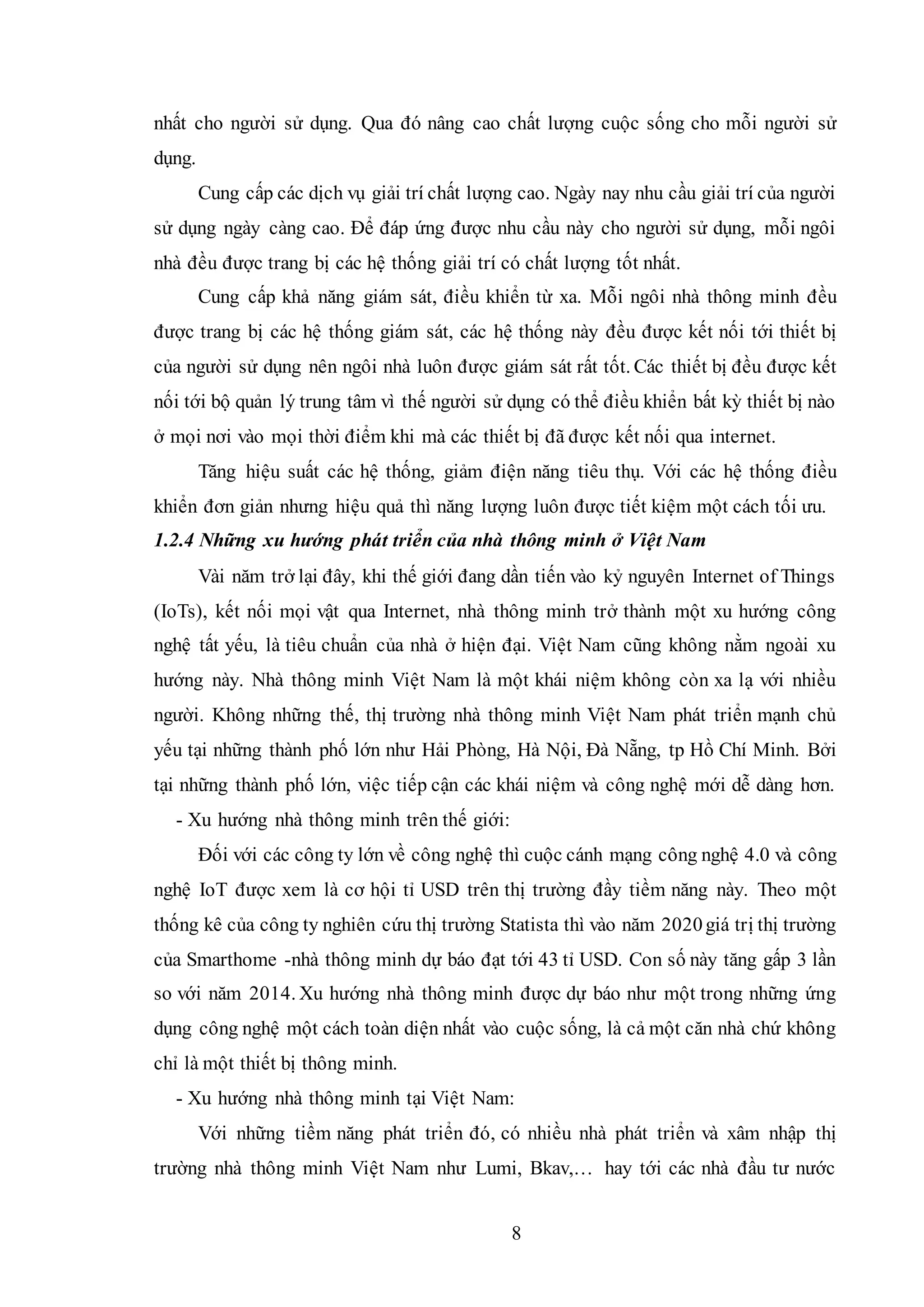 8
nhất cho người sử dụng. Qua đó nâng cao chất lượng cuộc sống cho mỗi người sử
dụng.
Cung cấp các dịch vụ giải trí chất lượng cao. Ngày nay nhu cầu giải trí của người
sử dụng ngày càng cao. Để đáp ứng được nhu cầu này cho người sử dụng, mỗi ngôi
nhà đều được trang bị các hệ thống giải trí có chất lượng tốt nhất.
Cung cấp khả năng giám sát, điều khiển từ xa. Mỗi ngôi nhà thông minh đều
được trang bị các hệ thống giám sát, các hệ thống này đều được kết nối tới thiết bị
của người sử dụng nên ngôi nhà luôn được giám sát rất tốt. Các thiết bị đều được kết
nối tới bộ quản lý trung tâm vì thế người sử dụng có thể điều khiển bất kỳ thiết bị nào
ở mọi nơi vào mọi thời điểm khi mà các thiết bị đã được kết nối qua internet.
Tăng hiệu suất các hệ thống, giảm điện năng tiêu thụ. Với các hệ thống điều
khiển đơn giản nhưng hiệu quả thì năng lượng luôn được tiết kiệm một cách tối ưu.
1.2.4 Những xu hướng phát triển của nhà thông minh ở Việt Nam
Vài năm trở lại đây, khi thế giới đang dần tiến vào kỷ nguyên Internet of Things
(IoTs), kết nối mọi vật qua Internet, nhà thông minh trở thành một xu hướng công
nghệ tất yếu, là tiêu chuẩn của nhà ở hiện đại. Việt Nam cũng không nằm ngoài xu
hướng này. Nhà thông minh Việt Nam là một khái niệm không còn xa lạ với nhiều
người. Không những thế, thị trường nhà thông minh Việt Nam phát triển mạnh chủ
yếu tại những thành phố lớn như Hải Phòng, Hà Nội, Đà Nẵng, tp Hồ Chí Minh. Bởi
tại những thành phố lớn, việc tiếp cận các khái niệm và công nghệ mới dễ dàng hơn.
- Xu hướng nhà thông minh trên thế giới:
Đối với các công ty lớn về công nghệ thì cuộc cánh mạng công nghệ 4.0 và công
nghệ IoT được xem là cơ hội tỉ USD trên thị trường đầy tiềm năng này. Theo một
thống kê của công ty nghiên cứu thị trường Statista thì vào năm 2020giá trị thị trường
của Smarthome -nhà thông minh dự báo đạt tới 43 tỉ USD. Con số này tăng gấp 3 lần
so với năm 2014. Xu hướng nhà thông minh được dự báo như một trong những ứng
dụng công nghệ một cách toàn diện nhất vào cuộc sống, là cả một căn nhà chứ không
chỉ là một thiết bị thông minh.
- Xu hướng nhà thông minh tại Việt Nam:
Với những tiềm năng phát triển đó, có nhiều nhà phát triển và xâm nhập thị
trường nhà thông minh Việt Nam như Lumi, Bkav,… hay tới các nhà đầu tư nước
 