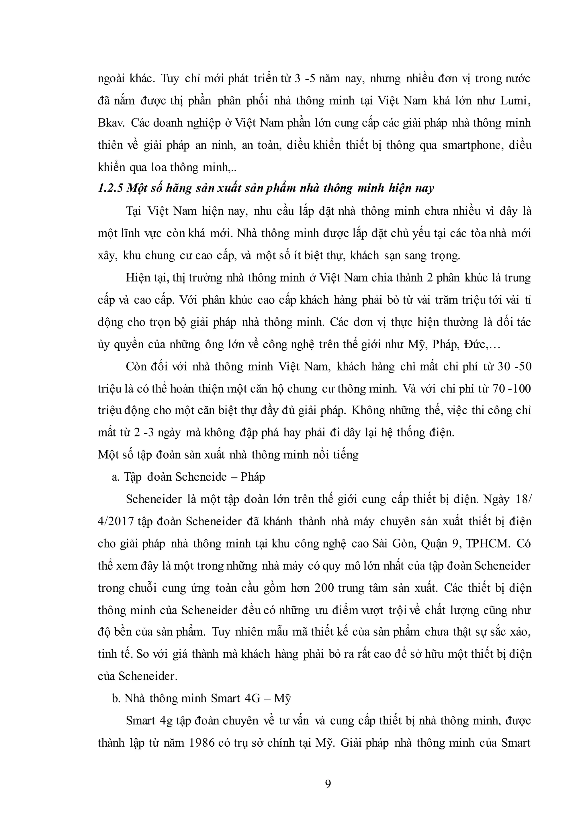 9
ngoài khác. Tuy chỉ mới phát triển từ 3 -5 năm nay, nhưng nhiều đơn vị trong nước
đã nắm được thị phần phân phối nhà thông minh tại Việt Nam khá lớn như Lumi,
Bkav. Các doanh nghiệp ở Việt Nam phần lớn cung cấp các giải pháp nhà thông minh
thiên về giải pháp an ninh, an toàn, điều khiển thiết bị thông qua smartphone, điều
khiển qua loa thông minh,..
1.2.5 Một số hãng sản xuất sản phẩm nhà thông minh hiện nay
Tại Việt Nam hiện nay, nhu cầu lắp đặt nhà thông minh chưa nhiều vì đây là
một lĩnh vực còn khá mới. Nhà thông minh được lắp đặt chủ yếu tại các tòa nhà mới
xây, khu chung cư cao cấp, và một số ít biệt thự, khách sạn sang trọng.
Hiện tại, thị trường nhà thông minh ở Việt Nam chia thành 2 phân khúc là trung
cấp và cao cấp. Với phân khúc cao cấp khách hàng phải bỏ từ vài trăm triệu tới vài tỉ
động cho trọn bộ giải pháp nhà thông minh. Các đơn vị thực hiện thường là đối tác
ủy quyền của những ông lớn về công nghệ trên thế giới như Mỹ, Pháp, Đức,…
Còn đối với nhà thông minh Việt Nam, khách hàng chỉ mất chi phí từ 30 -50
triệu là có thể hoàn thiện một căn hộ chung cư thông minh. Và với chi phí từ 70 -100
triệu động cho một căn biệt thự đầy đủ giải pháp. Không những thế, việc thi công chỉ
mất từ 2 -3 ngày mà không đập phá hay phải đi dây lại hệ thống điện.
Một số tập đoàn sản xuất nhà thông minh nổi tiếng
a. Tập đoàn Scheneide – Pháp
Scheneider là một tập đoàn lớn trên thế giới cung cấp thiết bị điện. Ngày 18/
4/2017 tập đoàn Scheneider đã khánh thành nhà máy chuyên sản xuất thiết bị điện
cho giải pháp nhà thông minh tại khu công nghệ cao Sài Gòn, Quận 9, TPHCM. Có
thể xem đây là một trong những nhà máy có quy mô lớn nhất của tập đoàn Scheneider
trong chuỗi cung ứng toàn cầu gồm hơn 200 trung tâm sản xuất. Các thiết bị điện
thông minh của Scheneider đều có những ưu điểm vượt trội về chất lượng cũng như
độ bền của sản phẩm. Tuy nhiên mẫu mã thiết kế của sản phẩm chưa thật sự sắc xảo,
tinh tế. So với giá thành mà khách hàng phải bỏ ra rất cao để sở hữu một thiết bị điện
của Scheneider.
b. Nhà thông minh Smart 4G – Mỹ
Smart 4g tập đoàn chuyên về tư vấn và cung cấp thiết bị nhà thông minh, được
thành lập từ năm 1986 có trụ sở chính tại Mỹ. Giải pháp nhà thông minh của Smart
 