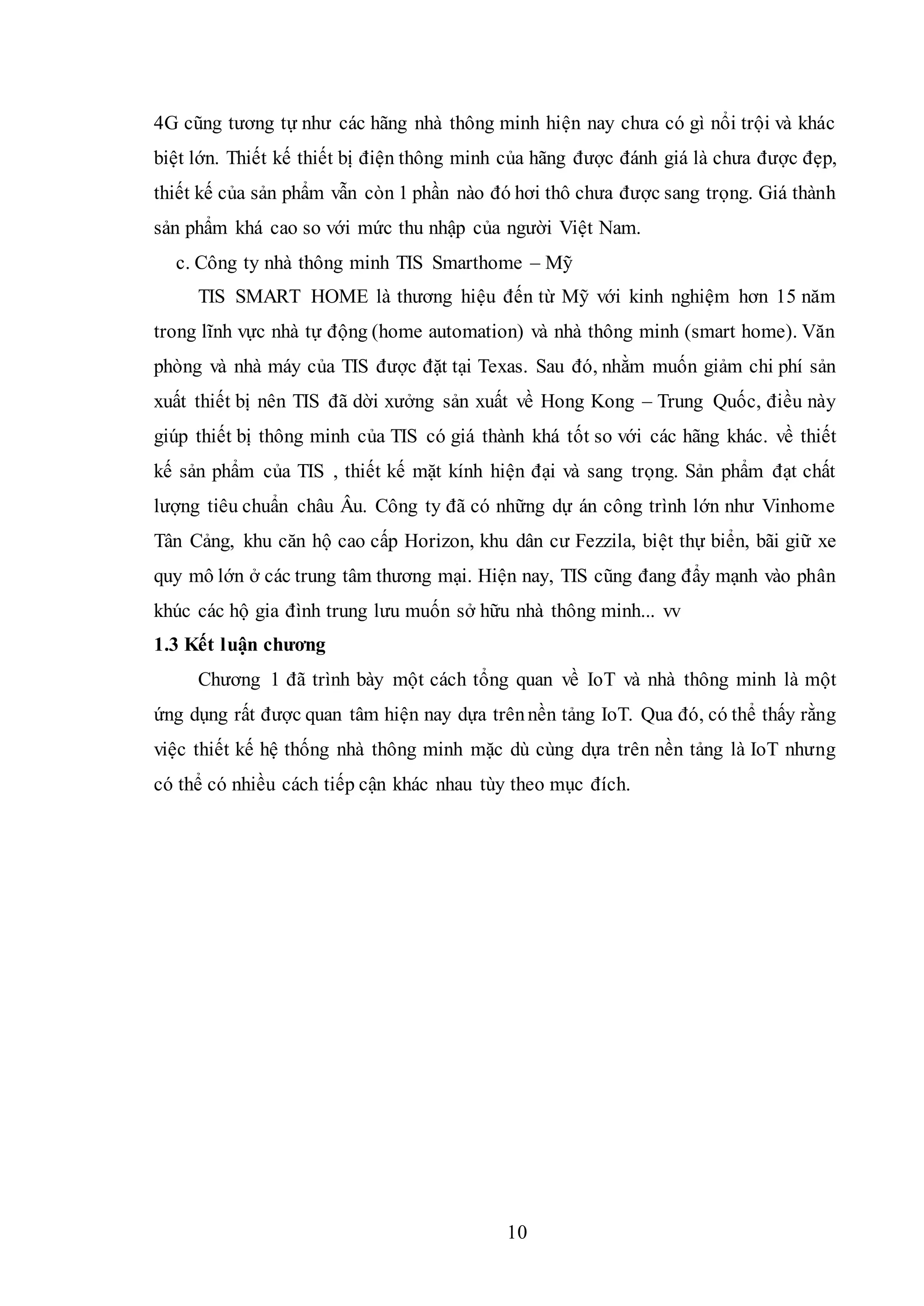 10
4G cũng tương tự như các hãng nhà thông minh hiện nay chưa có gì nổi trội và khác
biệt lớn. Thiết kế thiết bị điện thông minh của hãng được đánh giá là chưa được đẹp,
thiết kế của sản phẩm vẫn còn 1 phần nào đó hơi thô chưa được sang trọng. Giá thành
sản phẩm khá cao so với mức thu nhập của người Việt Nam.
c. Công ty nhà thông minh TIS Smarthome – Mỹ
TIS SMART HOME là thương hiệu đến từ Mỹ với kinh nghiệm hơn 15 năm
trong lĩnh vực nhà tự động (home automation) và nhà thông minh (smart home). Văn
phòng và nhà máy của TIS được đặt tại Texas. Sau đó, nhằm muốn giảm chi phí sản
xuất thiết bị nên TIS đã dời xưởng sản xuất về Hong Kong – Trung Quốc, điều này
giúp thiết bị thông minh của TIS có giá thành khá tốt so với các hãng khác. về thiết
kế sản phẩm của TIS , thiết kế mặt kính hiện đại và sang trọng. Sản phẩm đạt chất
lượng tiêu chuẩn châu Âu. Công ty đã có những dự án công trình lớn như Vinhome
Tân Cảng, khu căn hộ cao cấp Horizon, khu dân cư Fezzila, biệt thự biển, bãi giữ xe
quy mô lớn ở các trung tâm thương mại. Hiện nay, TIS cũng đang đẩy mạnh vào phân
khúc các hộ gia đình trung lưu muốn sở hữu nhà thông minh... vv
1.3 Kết luận chương
Chương 1 đã trình bày một cách tổng quan về IoT và nhà thông minh là một
ứng dụng rất được quan tâm hiện nay dựa trênnền tảng IoT. Qua đó, có thể thấy rằng
việc thiết kế hệ thống nhà thông minh mặc dù cùng dựa trên nền tảng là IoT nhưng
có thể có nhiều cách tiếp cận khác nhau tùy theo mục đích.
 