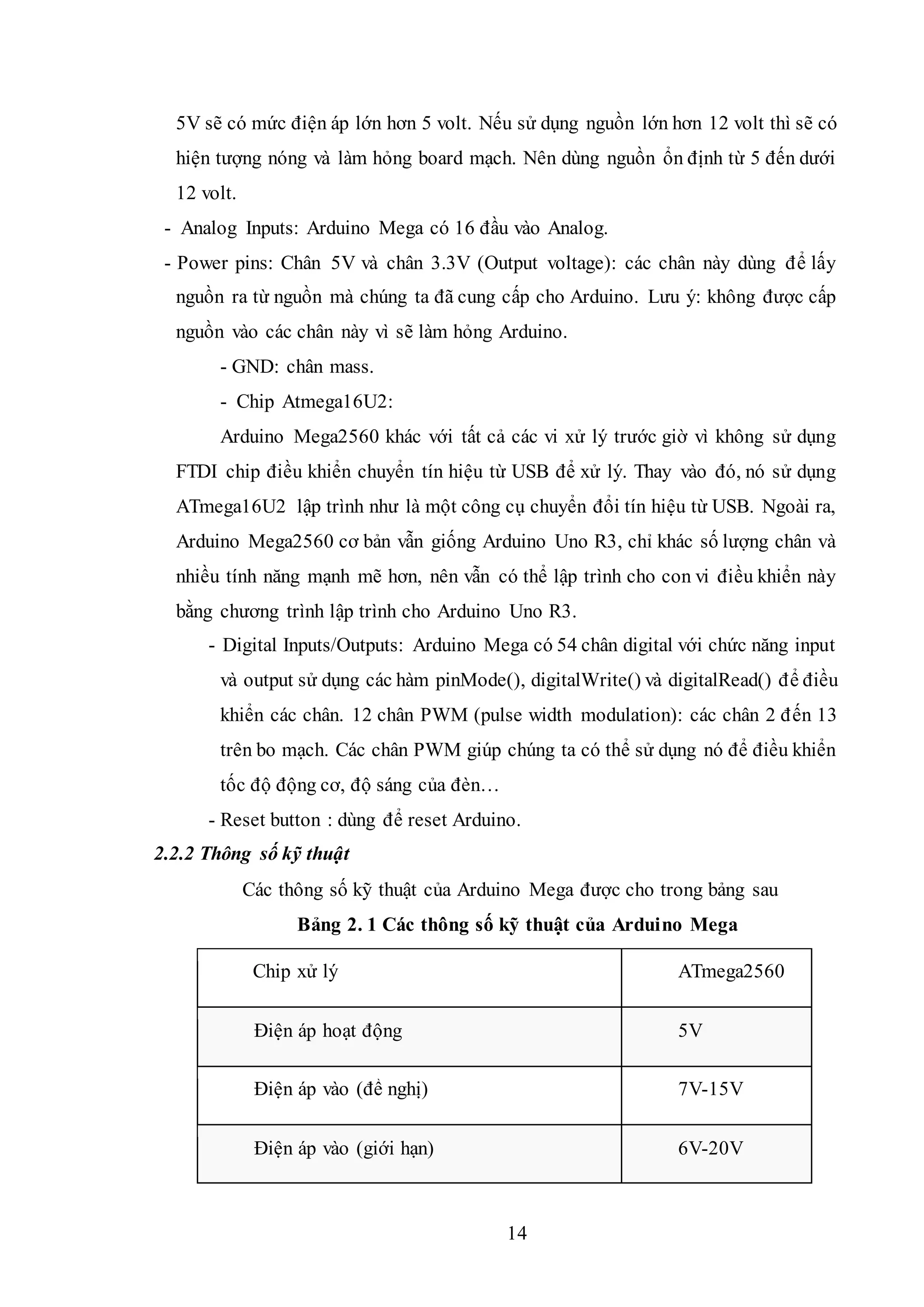 14
5V sẽ có mức điện áp lớn hơn 5 volt. Nếu sử dụng nguồn lớn hơn 12 volt thì sẽ có
hiện tượng nóng và làm hỏng board mạch. Nên dùng nguồn ổn định từ 5 đến dưới
12 volt.
- Analog Inputs: Arduino Mega có 16 đầu vào Analog.
- Power pins: Chân 5V và chân 3.3V (Output voltage): các chân này dùng để lấy
nguồn ra từ nguồn mà chúng ta đã cung cấp cho Arduino. Lưu ý: không được cấp
nguồn vào các chân này vì sẽ làm hỏng Arduino.
- GND: chân mass.
- Chip Atmega16U2:
Arduino Mega2560 khác với tất cả các vi xử lý trước giờ vì không sử dụng
FTDI chip điều khiển chuyển tín hiệu từ USB để xử lý. Thay vào đó, nó sử dụng
ATmega16U2 lập trình như là một công cụ chuyển đổi tín hiệu từ USB. Ngoài ra,
Arduino Mega2560 cơ bản vẫn giống Arduino Uno R3, chỉ khác số lượng chân và
nhiều tính năng mạnh mẽ hơn, nên vẫn có thể lập trình cho con vi điều khiển này
bằng chương trình lập trình cho Arduino Uno R3.
- Digital Inputs/Outputs: Arduino Mega có 54 chân digital với chức năng input
và output sử dụng các hàm pinMode(), digitalWrite() và digitalRead() để điều
khiển các chân. 12 chân PWM (pulse width modulation): các chân 2 đến 13
trên bo mạch. Các chân PWM giúp chúng ta có thể sử dụng nó để điều khiển
tốc độ động cơ, độ sáng của đèn…
- Reset button : dùng để reset Arduino.
2.2.2 Thông số kỹ thuật
Các thông số kỹ thuật của Arduino Mega được cho trong bảng sau
Bảng 2. 1 Các thông số kỹ thuật của Arduino Mega
Chip xử lý ATmega2560
Điện áp hoạt động 5V
Điện áp vào (đề nghị) 7V-15V
Điện áp vào (giới hạn) 6V-20V
 