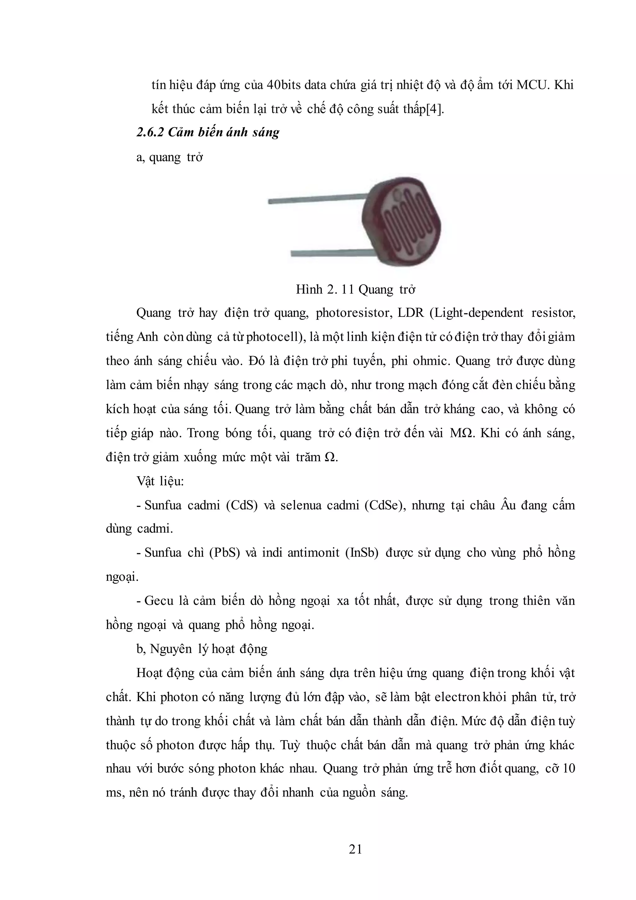 21
tín hiệu đáp ứng của 40bits data chứa giá trị nhiệt độ và độ ẩm tới MCU. Khi
kết thúc cảm biến lại trở về chế độ công suất thấp[4].
2.6.2 Cảm biến ánh sáng
a, quang trở
Hình 2. 11 Quang trở
Quang trở hay điện trở quang, photoresistor, LDR (Light-dependent resistor,
tiếng Anh còndùng cả từ photocell), là một linh kiện điện tử cóđiện trở thay đổigiảm
theo ánh sáng chiếu vào. Đó là điện trở phi tuyến, phi ohmic. Quang trở được dùng
làm cảm biến nhạy sáng trong các mạch dò, như trong mạch đóng cắt đèn chiếu bằng
kích hoạt của sáng tối. Quang trở làm bằng chất bán dẫn trở kháng cao, và không có
tiếp giáp nào. Trong bóng tối, quang trở có điện trở đến vài MΩ. Khi có ánh sáng,
điện trở giảm xuống mức một vài trăm Ω.
Vật liệu:
- Sunfua cadmi (CdS) và selenua cadmi (CdSe), nhưng tại châu Âu đang cấm
dùng cadmi.
- Sunfua chì (PbS) và indi antimonit (InSb) được sử dụng cho vùng phổ hồng
ngoại.
- Gecu là cảm biến dò hồng ngoại xa tốt nhất, được sử dụng trong thiên văn
hồng ngoại và quang phổ hồng ngoại.
b, Nguyên lý hoạt động
Hoạt động của cảm biến ánh sáng dựa trên hiệu ứng quang điện trong khối vật
chất. Khi photon có năng lượng đủ lớn đập vào, sẽ làm bật electronkhỏi phân tử, trở
thành tự do trong khối chất và làm chất bán dẫn thành dẫn điện. Mức độ dẫn điện tuỳ
thuộc số photon được hấp thụ. Tuỳ thuộc chất bán dẫn mà quang trở phản ứng khác
nhau với bước sóng photon khác nhau. Quang trở phản ứng trễ hơn điốt quang, cỡ 10
ms, nên nó tránh được thay đổi nhanh của nguồn sáng.
 