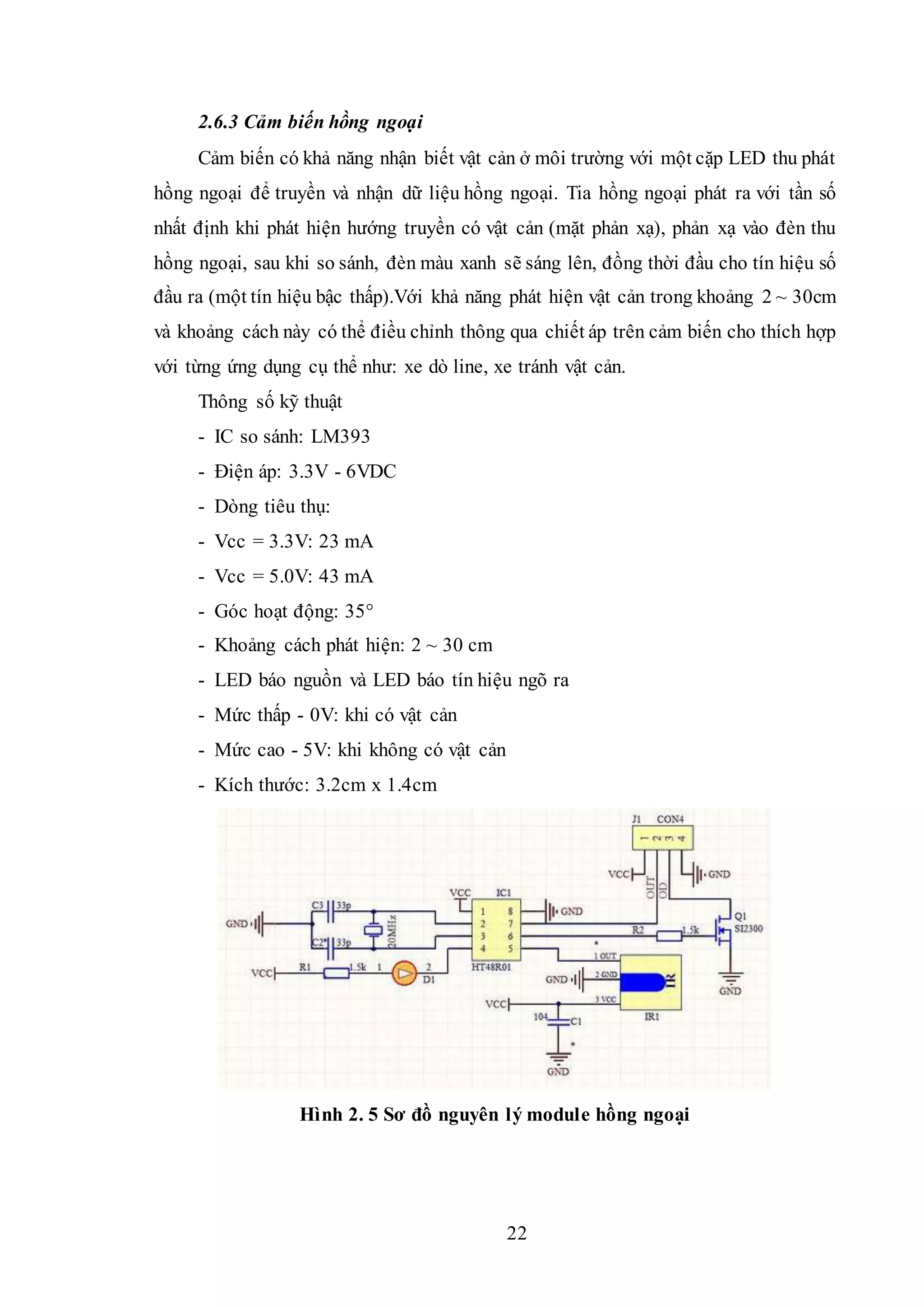 22
2.6.3 Cảm biến hồng ngoại
Cảm biến có khả năng nhận biết vật cản ở môi trường với một cặp LED thu phát
hồng ngoại để truyền và nhận dữ liệu hồng ngoại. Tia hồng ngoại phát ra với tần số
nhất định khi phát hiện hướng truyền có vật cản (mặt phản xạ), phản xạ vào đèn thu
hồng ngoại, sau khi so sánh, đèn màu xanh sẽ sáng lên, đồng thời đầu cho tín hiệu số
đầu ra (một tín hiệu bậc thấp).Với khả năng phát hiện vật cản trong khoảng 2 ~ 30cm
và khoảng cách này có thể điều chỉnh thông qua chiết áp trên cảm biến cho thích hợp
với từng ứng dụng cụ thể như: xe dò line, xe tránh vật cản.
Thông số kỹ thuật
- IC so sánh: LM393
- Điện áp: 3.3V - 6VDC
- Dòng tiêu thụ:
- Vcc = 3.3V: 23 mA
- Vcc = 5.0V: 43 mA
- Góc hoạt động: 35°
- Khoảng cách phát hiện: 2 ~ 30 cm
- LED báo nguồn và LED báo tín hiệu ngõ ra
- Mức thấp - 0V: khi có vật cản
- Mức cao - 5V: khi không có vật cản
- Kích thước: 3.2cm x 1.4cm
Hình 2. 5 Sơ đồ nguyên lý module hồng ngoại
 