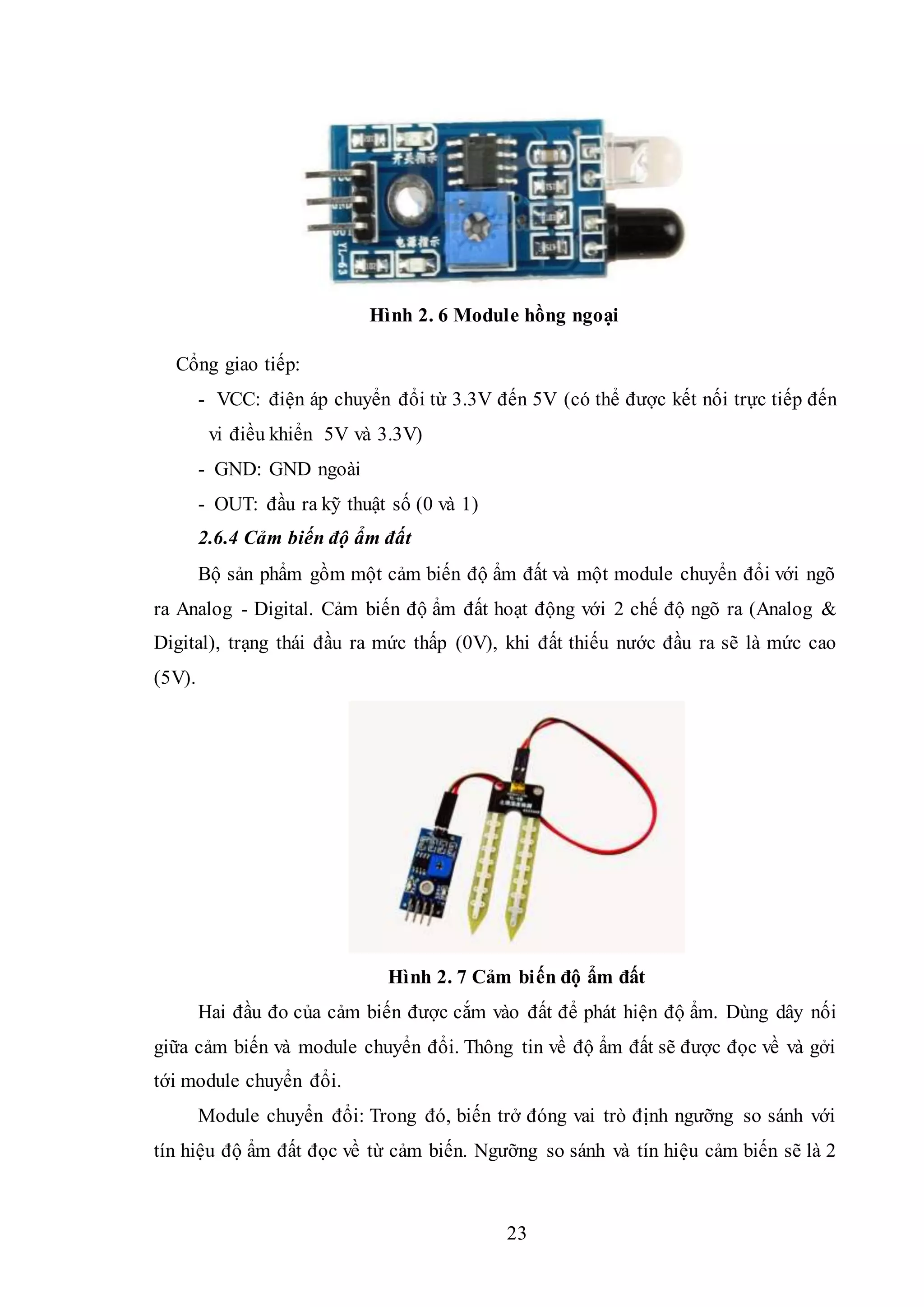 23
Hình 2. 6 Module hồng ngoại
Cổng giao tiếp:
- VCC: điện áp chuyển đổi từ 3.3V đến 5V (có thể được kết nối trực tiếp đến
vi điều khiển 5V và 3.3V)
- GND: GND ngoài
- OUT: đầu ra kỹ thuật số (0 và 1)
2.6.4 Cảm biến độ ẩm đất
Bộ sản phẩm gồm một cảm biến độ ẩm đất và một module chuyển đổi với ngõ
ra Analog - Digital. Cảm biến độ ẩm đất hoạt động với 2 chế độ ngõ ra (Analog &
Digital), trạng thái đầu ra mức thấp (0V), khi đất thiếu nước đầu ra sẽ là mức cao
(5V).
Hình 2. 7 Cảm biến độ ẩm đất
Hai đầu đo của cảm biến được cắm vào đất để phát hiện độ ẩm. Dùng dây nối
giữa cảm biến và module chuyển đổi. Thông tin về độ ẩm đất sẽ được đọc về và gởi
tới module chuyển đổi.
Module chuyển đổi: Trong đó, biến trở đóng vai trò định ngưỡng so sánh với
tín hiệu độ ẩm đất đọc về từ cảm biến. Ngưỡng so sánh và tín hiệu cảm biến sẽ là 2
 