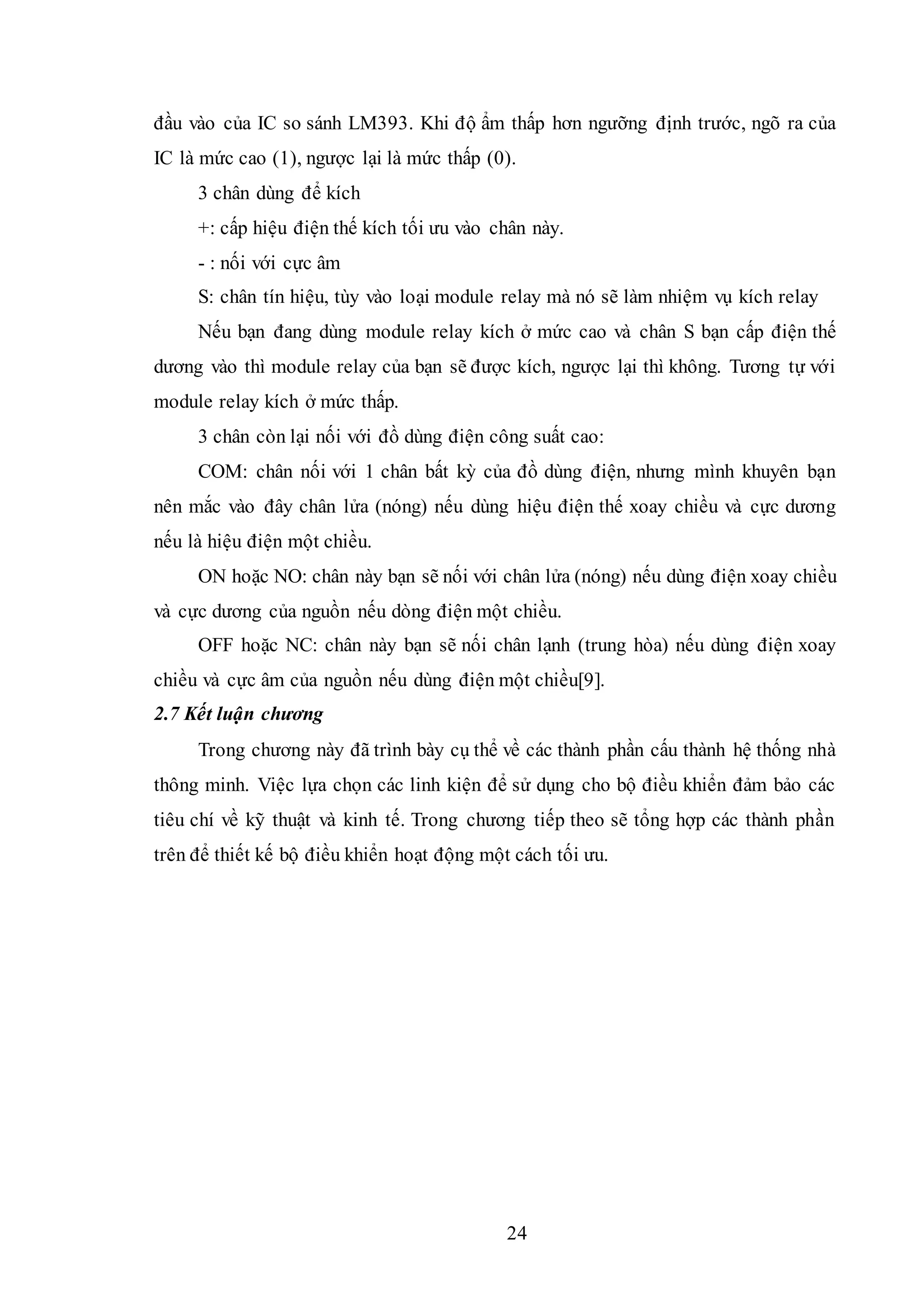 24
đầu vào của IC so sánh LM393. Khi độ ẩm thấp hơn ngưỡng định trước, ngõ ra của
IC là mức cao (1), ngược lại là mức thấp (0).
3 chân dùng để kích
+: cấp hiệu điện thế kích tối ưu vào chân này.
- : nối với cực âm
S: chân tín hiệu, tùy vào loại module relay mà nó sẽ làm nhiệm vụ kích relay
Nếu bạn đang dùng module relay kích ở mức cao và chân S bạn cấp điện thế
dương vào thì module relay của bạn sẽ được kích, ngược lại thì không. Tương tự với
module relay kích ở mức thấp.
3 chân còn lại nối với đồ dùng điện công suất cao:
COM: chân nối với 1 chân bất kỳ của đồ dùng điện, nhưng mình khuyên bạn
nên mắc vào đây chân lửa (nóng) nếu dùng hiệu điện thế xoay chiều và cực dương
nếu là hiệu điện một chiều.
ON hoặc NO: chân này bạn sẽ nối với chân lửa (nóng) nếu dùng điện xoay chiều
và cực dương của nguồn nếu dòng điện một chiều.
OFF hoặc NC: chân này bạn sẽ nối chân lạnh (trung hòa) nếu dùng điện xoay
chiều và cực âm của nguồn nếu dùng điện một chiều[9].
2.7 Kết luận chương
Trong chương này đã trình bày cụ thể về các thành phần cấu thành hệ thống nhà
thông minh. Việc lựa chọn các linh kiện để sử dụng cho bộ điều khiển đảm bảo các
tiêu chí về kỹ thuật và kinh tế. Trong chương tiếp theo sẽ tổng hợp các thành phần
trên để thiết kế bộ điều khiển hoạt động một cách tối ưu.
 