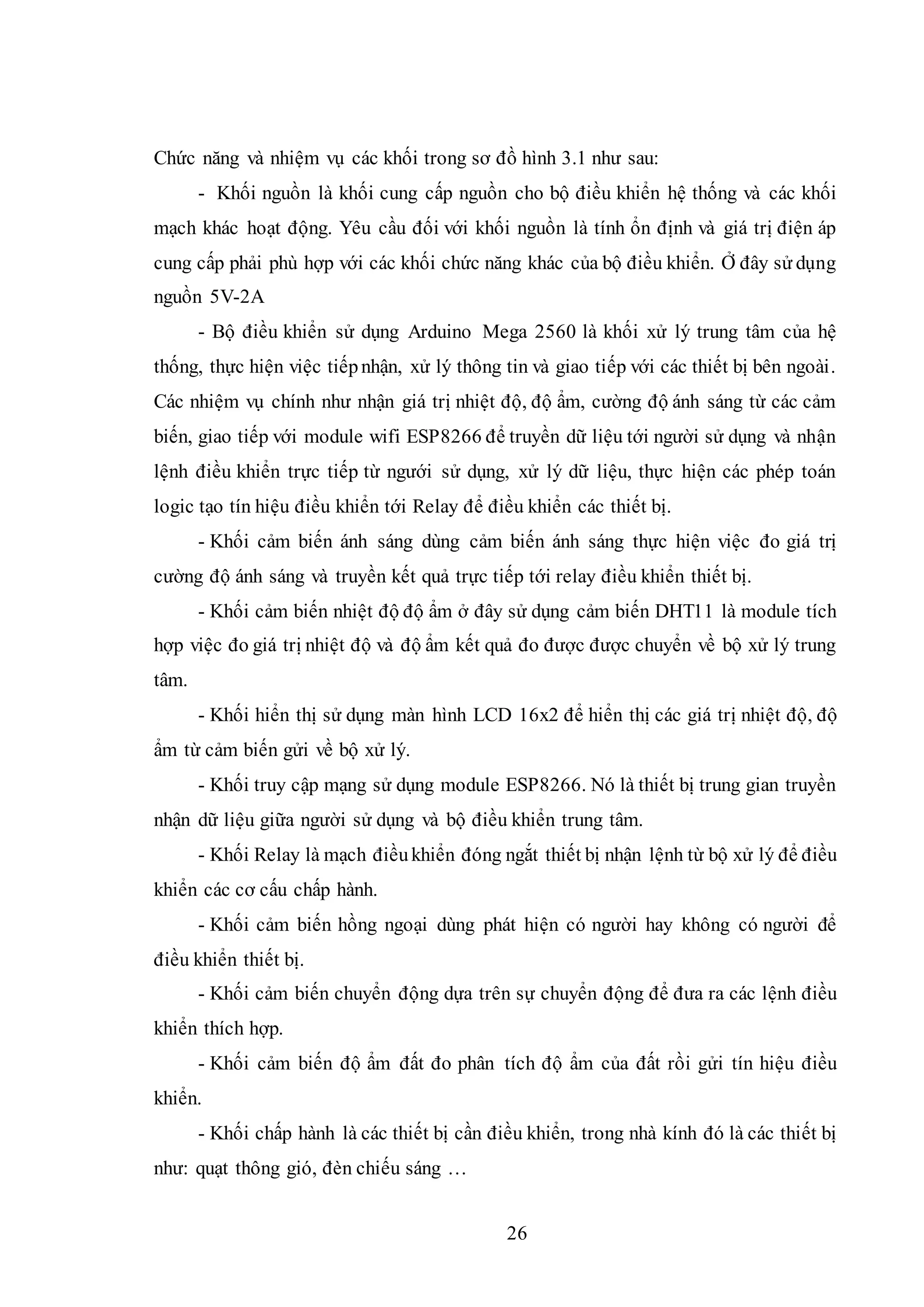 26
Chức năng và nhiệm vụ các khối trong sơ đồ hình 3.1 như sau:
- Khối nguồn là khối cung cấp nguồn cho bộ điều khiển hệ thống và các khối
mạch khác hoạt động. Yêu cầu đối với khối nguồn là tính ổn định và giá trị điện áp
cung cấp phải phù hợp với các khối chức năng khác của bộ điều khiển. Ở đây sử dụng
nguồn 5V-2A
- Bộ điều khiển sử dụng Arduino Mega 2560 là khối xử lý trung tâm của hệ
thống, thực hiện việc tiếpnhận, xử lý thông tin và giao tiếp với các thiết bị bên ngoài.
Các nhiệm vụ chính như nhận giá trị nhiệt độ, độ ẩm, cường độ ánh sáng từ các cảm
biến, giao tiếp với module wifi ESP8266 để truyền dữ liệu tới người sử dụng và nhận
lệnh điều khiển trực tiếp từ ngưới sử dụng, xử lý dữ liệu, thực hiện các phép toán
logic tạo tín hiệu điều khiển tới Relay để điều khiển các thiết bị.
- Khối cảm biến ánh sáng dùng cảm biến ánh sáng thực hiện việc đo giá trị
cường độ ánh sáng và truyền kết quả trực tiếp tới relay điều khiển thiết bị.
- Khối cảm biến nhiệt độ độ ẩm ở đây sử dụng cảm biến DHT11 là module tích
hợp việc đo giá trị nhiệt độ và độ ẩm kết quả đo được được chuyển về bộ xử lý trung
tâm.
- Khối hiển thị sử dụng màn hình LCD 16x2 để hiển thị các giá trị nhiệt độ, độ
ẩm từ cảm biến gửi về bộ xử lý.
- Khối truy cập mạng sử dụng module ESP8266. Nó là thiết bị trung gian truyền
nhận dữ liệu giữa người sử dụng và bộ điều khiển trung tâm.
- Khối Relay là mạch điềukhiển đóng ngắt thiết bị nhận lệnh từ bộ xử lý để điều
khiển các cơ cấu chấp hành.
- Khối cảm biến hồng ngoại dùng phát hiện có người hay không có người để
điều khiển thiết bị.
- Khối cảm biến chuyển động dựa trên sự chuyển động để đưa ra các lệnh điều
khiển thích hợp.
- Khối cảm biến độ ẩm đất đo phân tích độ ẩm của đất rồi gửi tín hiệu điều
khiển.
- Khối chấp hành là các thiết bị cần điều khiển, trong nhà kính đó là các thiết bị
như: quạt thông gió, đèn chiếu sáng …
 