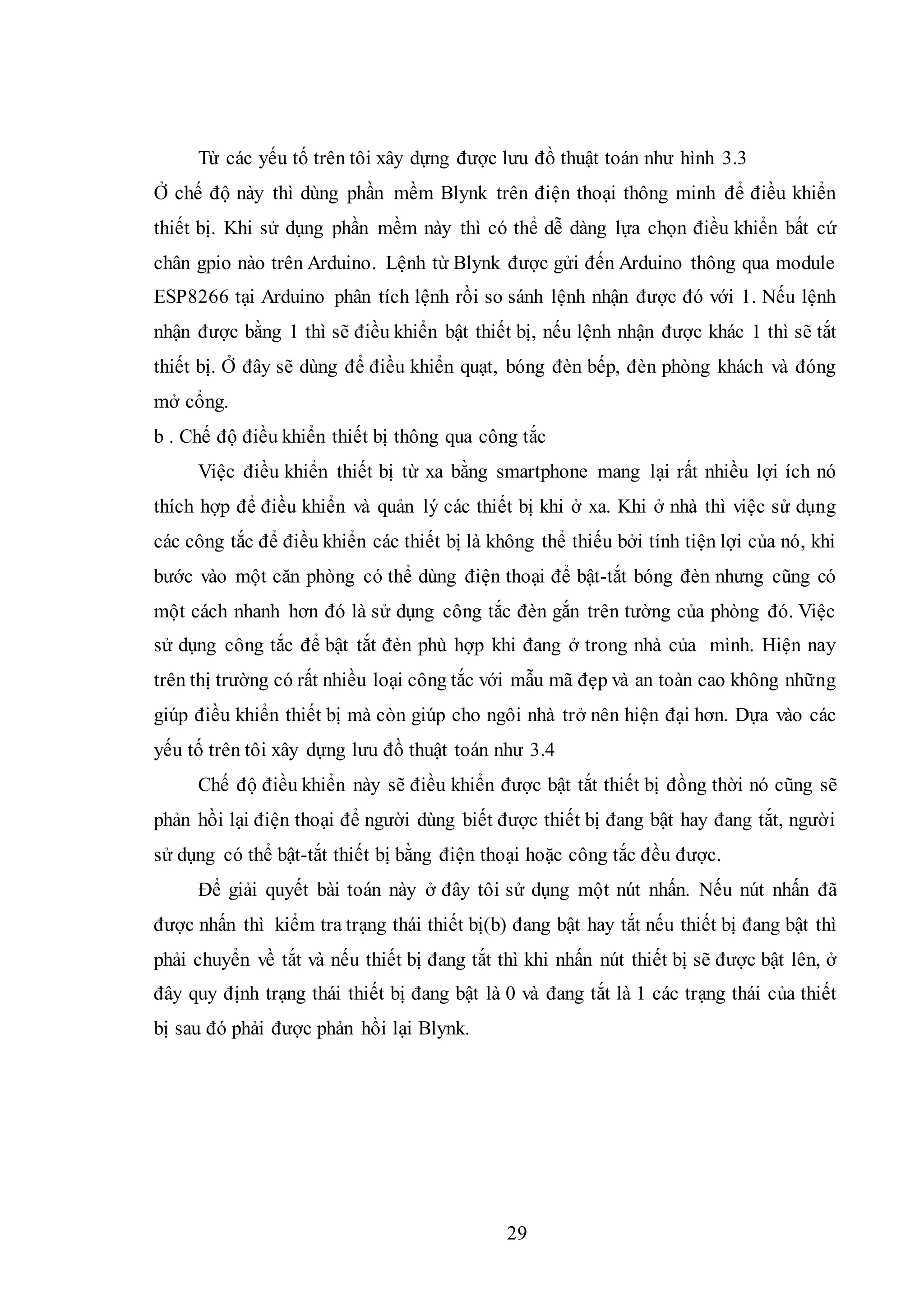 29
Từ các yếu tố trên tôi xây dựng được lưu đồ thuật toán như hình 3.3
Ở chế độ này thì dùng phần mềm Blynk trên điện thoại thông minh để điều khiển
thiết bị. Khi sử dụng phần mềm này thì có thể dễ dàng lựa chọn điều khiển bất cứ
chân gpio nào trên Arduino. Lệnh từ Blynk được gửi đến Arduino thông qua module
ESP8266 tại Arduino phân tích lệnh rồi so sánh lệnh nhận được đó với 1. Nếu lệnh
nhận được bằng 1 thì sẽ điều khiển bật thiết bị, nếu lệnh nhận được khác 1 thì sẽ tắt
thiết bị. Ở đây sẽ dùng để điều khiển quạt, bóng đèn bếp, đèn phòng khách và đóng
mở cổng.
b . Chế độ điều khiển thiết bị thông qua công tắc
Việc điều khiển thiết bị từ xa bằng smartphone mang lại rất nhiều lợi ích nó
thích hợp để điều khiển và quản lý các thiết bị khi ở xa. Khi ở nhà thì việc sử dụng
các công tắc để điều khiển các thiết bị là không thể thiếu bởi tính tiện lợi của nó, khi
bước vào một căn phòng có thể dùng điện thoại để bật-tắt bóng đèn nhưng cũng có
một cách nhanh hơn đó là sử dụng công tắc đèn gắn trên tường của phòng đó. Việc
sử dụng công tắc để bật tắt đèn phù hợp khi đang ở trong nhà của mình. Hiện nay
trên thị trường có rất nhiều loại công tắc với mẫu mã đẹp và an toàn cao không những
giúp điều khiển thiết bị mà còn giúp cho ngôi nhà trở nên hiện đại hơn. Dựa vào các
yếu tố trên tôi xây dựng lưu đồ thuật toán như 3.4
Chế độ điều khiển này sẽ điều khiển được bật tắt thiết bị đồng thời nó cũng sẽ
phản hồi lại điện thoại để người dùng biết được thiết bị đang bật hay đang tắt, người
sử dụng có thể bật-tắt thiết bị bằng điện thoại hoặc công tắc đều được.
Để giải quyết bài toán này ở đây tôi sử dụng một nút nhấn. Nếu nút nhấn đã
được nhấn thì kiểm tra trạng thái thiết bị(b) đang bật hay tắt nếu thiết bị đang bật thì
phải chuyển về tắt và nếu thiết bị đang tắt thì khi nhấn nút thiết bị sẽ được bật lên, ở
đây quy định trạng thái thiết bị đang bật là 0 và đang tắt là 1 các trạng thái của thiết
bị sau đó phải được phản hồi lại Blynk.
 