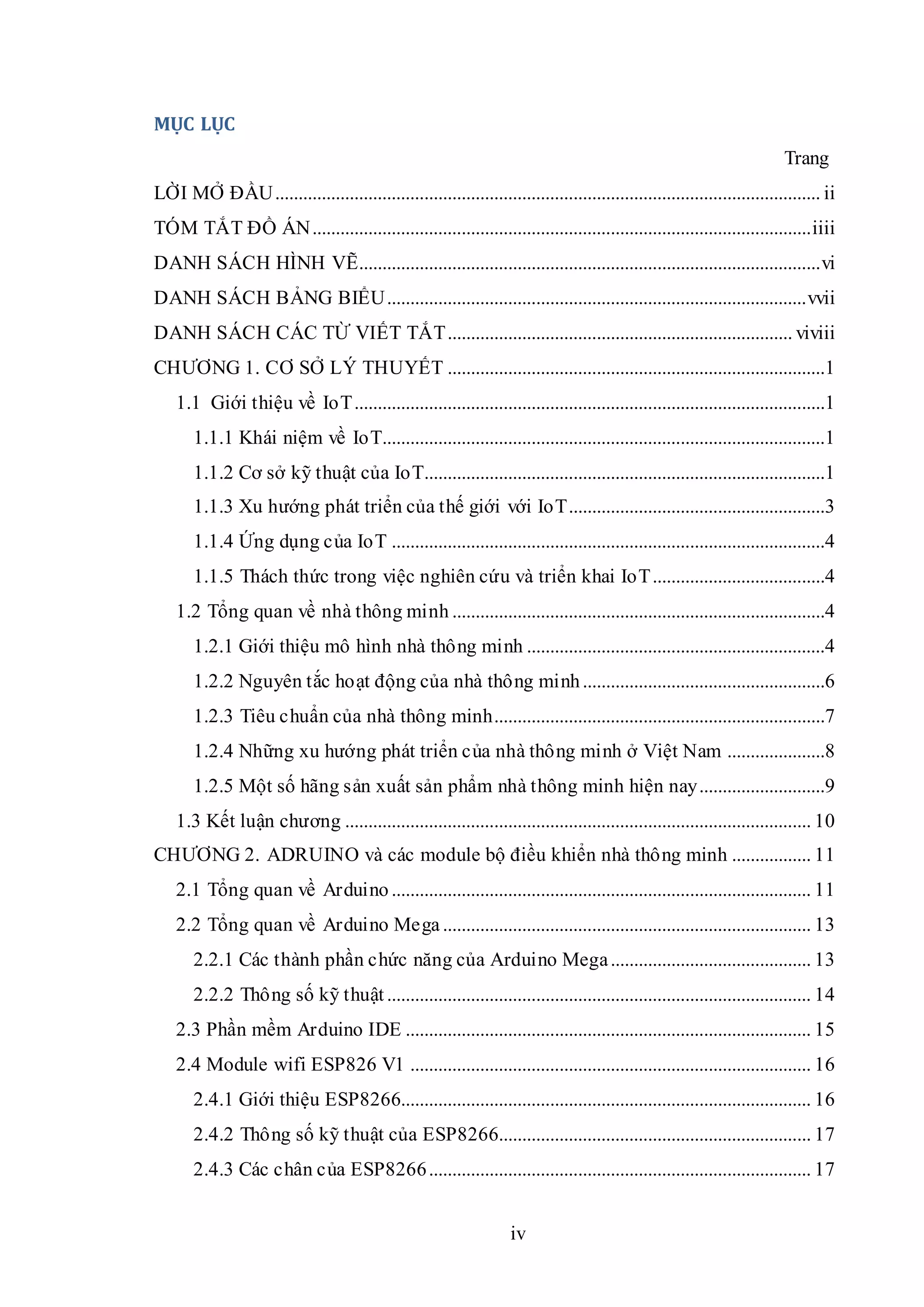 iv
MỤC LỤC
Trang
LỜI MỞ ĐẦU..................................................................................................................... ii
TÓM TẮT ĐỒ ÁN...........................................................................................................iiii
DANH SÁCH HÌNH VẼ...................................................................................................vi
DANH SÁCH BẢNG BIỂU..........................................................................................vvii
DANH SÁCH CÁC TỪ VIẾT TẮT.......................................................................... viviii
CHƯƠNG 1. CƠ SỞ LÝ THUYẾT .................................................................................1
1.1 Giới thiệu về IoT.....................................................................................................1
1.1.1 Khái niệm về IoT...............................................................................................1
1.1.2 Cơ sở kỹ thuật của IoT......................................................................................1
1.1.3 Xu hướng phát triển của thế giới với IoT.......................................................3
1.1.4 Ứng dụng của IoT .............................................................................................4
1.1.5 Thách thức trong việc nghiên cứu và triển khai IoT.....................................4
1.2 Tổng quan về nhà thông minh ................................................................................4
1.2.1 Giới thiệu mô hình nhà thông minh ................................................................4
1.2.2 Nguyên tắc hoạt động của nhà thông minh....................................................6
1.2.3 Tiêu chuẩn của nhà thông minh.......................................................................7
1.2.4 Những xu hướng phát triển của nhà thông minh ở Việt Nam .....................8
1.2.5 Một số hãng sản xuất sản phẩm nhà thông minh hiện nay...........................9
1.3 Kết luận chương .................................................................................................... 10
CHƯƠNG 2. ADRUINO và các module bộ điều khiển nhà thông minh ................. 11
2.1 Tổng quan về Arduino .......................................................................................... 11
2.2 Tổng quan về Arduino Mega ............................................................................... 13
2.2.1 Các thành phần chức năng của Arduino Mega........................................... 13
2.2.2 Thông số kỹ thuật ........................................................................................... 14
2.3 Phần mềm Arduino IDE ....................................................................................... 15
2.4 Module wifi ESP826 V1 ...................................................................................... 16
2.4.1 Giới thiệu ESP8266........................................................................................ 16
2.4.2 Thông số kỹ thuật của ESP8266................................................................... 17
2.4.3 Các chân của ESP8266.................................................................................. 17
 
