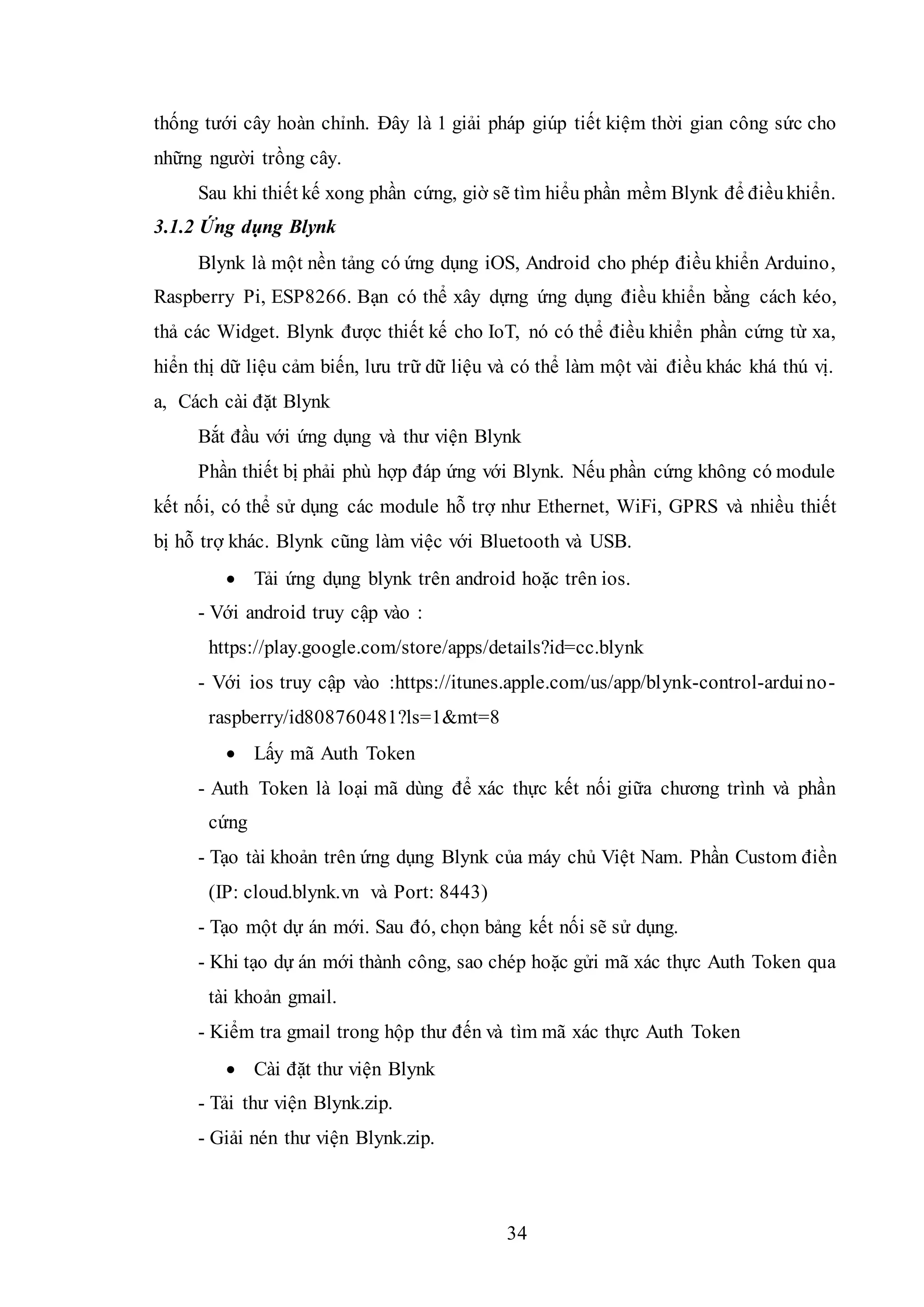 34
thống tưới cây hoàn chỉnh. Đây là 1 giải pháp giúp tiết kiệm thời gian công sức cho
những người trồng cây.
Sau khi thiết kế xong phần cứng, giờ sẽ tìm hiểu phần mềm Blynk để điềukhiển.
3.1.2 Ứng dụng Blynk
Blynk là một nền tảng có ứng dụng iOS, Android cho phép điều khiển Arduino,
Raspberry Pi, ESP8266. Bạn có thể xây dựng ứng dụng điều khiển bằng cách kéo,
thả các Widget. Blynk được thiết kế cho IoT, nó có thể điều khiển phần cứng từ xa,
hiển thị dữ liệu cảm biến, lưu trữ dữ liệu và có thể làm một vài điều khác khá thú vị.
a, Cách cài đặt Blynk
Bắt đầu với ứng dụng và thư viện Blynk
Phần thiết bị phải phù hợp đáp ứng với Blynk. Nếu phần cứng không có module
kết nối, có thể sử dụng các module hỗ trợ như Ethernet, WiFi, GPRS và nhiều thiết
bị hỗ trợ khác. Blynk cũng làm việc với Bluetooth và USB.
 Tải ứng dụng blynk trên android hoặc trên ios.
- Với android truy cập vào :
https://play.google.com/store/apps/details?id=cc.blynk
- Với ios truy cập vào :https://itunes.apple.com/us/app/blynk-control-arduino-
raspberry/id808760481?ls=1&mt=8
 Lấy mã Auth Token
- Auth Token là loại mã dùng để xác thực kết nối giữa chương trình và phần
cứng
- Tạo tài khoản trên ứng dụng Blynk của máy chủ Việt Nam. Phần Custom điền
(IP: cloud.blynk.vn và Port: 8443)
- Tạo một dự án mới. Sau đó, chọn bảng kết nối sẽ sử dụng.
- Khi tạo dự án mới thành công, sao chép hoặc gửi mã xác thực Auth Token qua
tài khoản gmail.
- Kiểm tra gmail trong hộp thư đến và tìm mã xác thực Auth Token
 Cài đặt thư viện Blynk
- Tải thư viện Blynk.zip.
- Giải nén thư viện Blynk.zip.
 