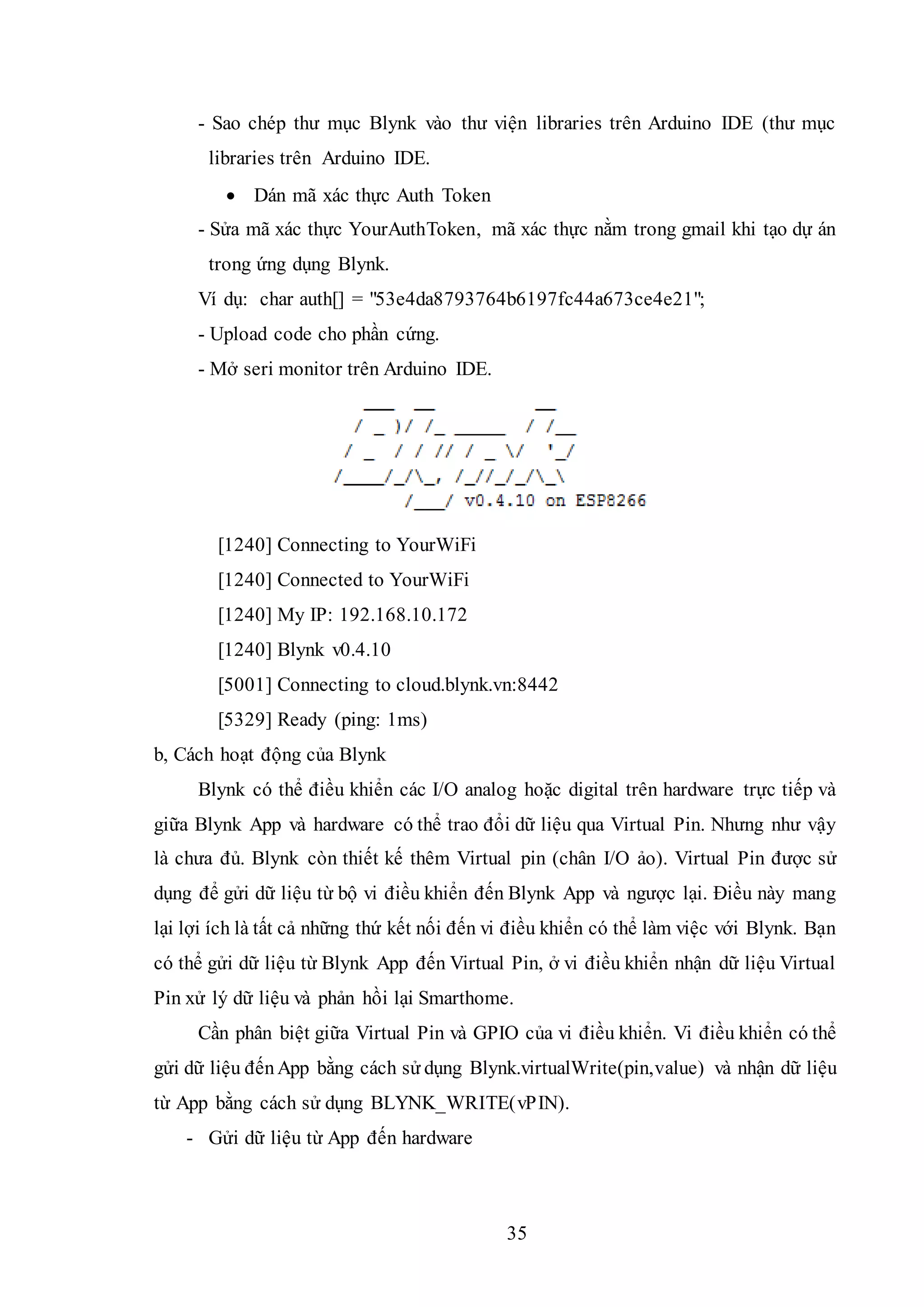 35
- Sao chép thư mục Blynk vào thư viện libraries trên Arduino IDE (thư mục
libraries trên Arduino IDE.
 Dán mã xác thực Auth Token
- Sửa mã xác thực YourAuthToken, mã xác thực nằm trong gmail khi tạo dự án
trong ứng dụng Blynk.
Ví dụ: char auth[] = "53e4da8793764b6197fc44a673ce4e21";
- Upload code cho phần cứng.
- Mở seri monitor trên Arduino IDE.
[1240] Connecting to YourWiFi
[1240] Connected to YourWiFi
[1240] My IP: 192.168.10.172
[1240] Blynk v0.4.10
[5001] Connecting to cloud.blynk.vn:8442
[5329] Ready (ping: 1ms)
b, Cách hoạt động của Blynk
Blynk có thể điều khiển các I/O analog hoặc digital trên hardware trực tiếp và
giữa Blynk App và hardware có thể trao đổi dữ liệu qua Virtual Pin. Nhưng như vậy
là chưa đủ. Blynk còn thiết kế thêm Virtual pin (chân I/O ảo). Virtual Pin được sử
dụng để gửi dữ liệu từ bộ vi điều khiển đến Blynk App và ngược lại. Điều này mang
lại lợi ích là tất cả những thứ kết nối đến vi điều khiển có thể làm việc với Blynk. Bạn
có thể gửi dữ liệu từ Blynk App đến Virtual Pin, ở vi điều khiển nhận dữ liệu Virtual
Pin xử lý dữ liệu và phản hồi lại Smarthome.
Cần phân biệt giữa Virtual Pin và GPIO của vi điều khiển. Vi điều khiển có thể
gửi dữ liệu đếnApp bằng cách sử dụng Blynk.virtualWrite(pin,value) và nhận dữ liệu
từ App bằng cách sử dụng BLYNK_WRITE(vPIN).
- Gửi dữ liệu từ App đến hardware
 