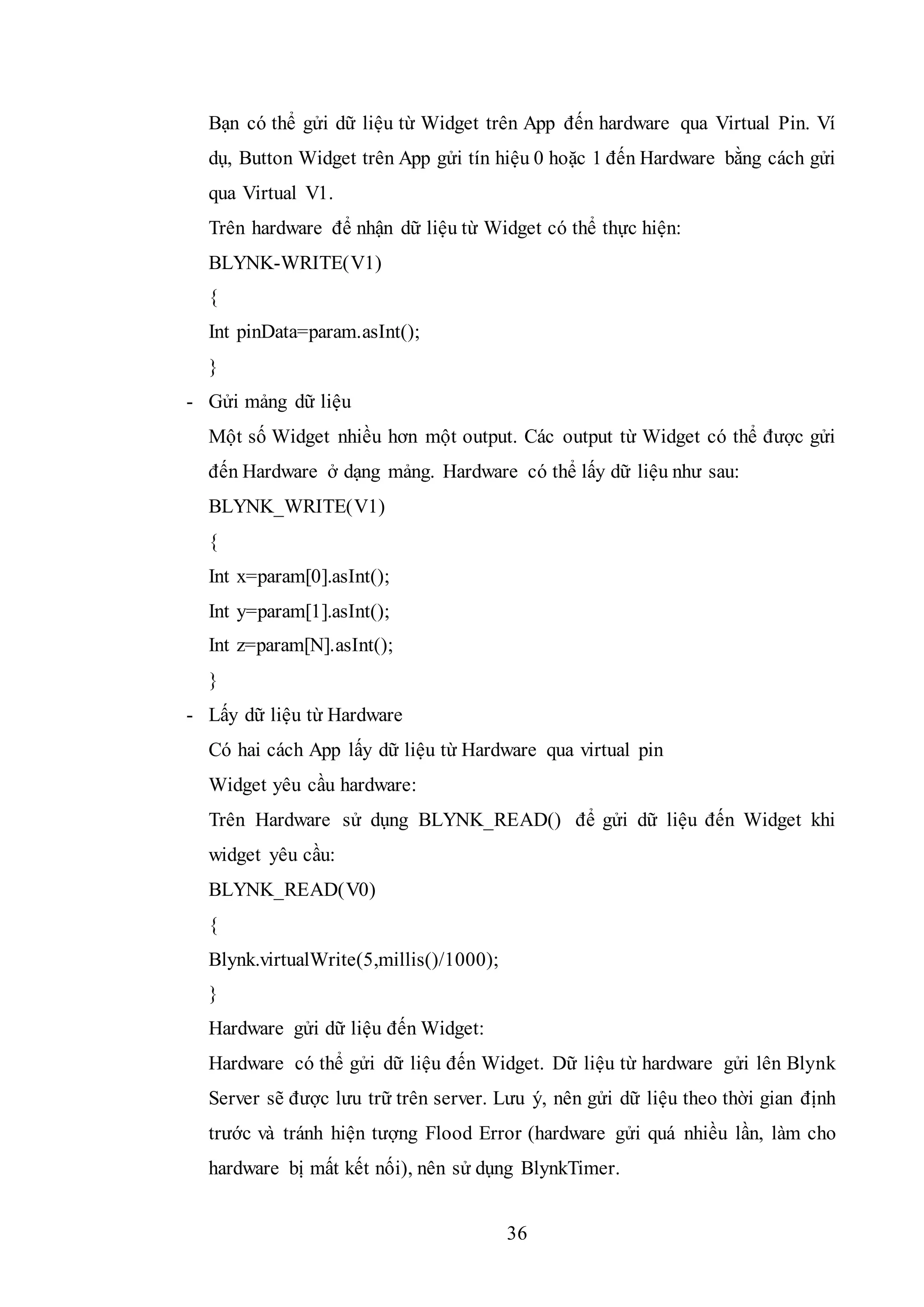 36
Bạn có thể gửi dữ liệu từ Widget trên App đến hardware qua Virtual Pin. Ví
dụ, Button Widget trên App gửi tín hiệu 0 hoặc 1 đến Hardware bằng cách gửi
qua Virtual V1.
Trên hardware để nhận dữ liệu từ Widget có thể thực hiện:
BLYNK-WRITE(V1)
{
Int pinData=param.asInt();
}
- Gửi mảng dữ liệu
Một số Widget nhiều hơn một output. Các output từ Widget có thể được gửi
đến Hardware ở dạng mảng. Hardware có thể lấy dữ liệu như sau:
BLYNK_WRITE(V1)
{
Int x=param[0].asInt();
Int y=param[1].asInt();
Int z=param[N].asInt();
}
- Lấy dữ liệu từ Hardware
Có hai cách App lấy dữ liệu từ Hardware qua virtual pin
Widget yêu cầu hardware:
Trên Hardware sử dụng BLYNK_READ() để gửi dữ liệu đến Widget khi
widget yêu cầu:
BLYNK_READ(V0)
{
Blynk.virtualWrite(5,millis()/1000);
}
Hardware gửi dữ liệu đến Widget:
Hardware có thể gửi dữ liệu đến Widget. Dữ liệu từ hardware gửi lên Blynk
Server sẽ được lưu trữ trên server. Lưu ý, nên gửi dữ liệu theo thời gian định
trước và tránh hiện tượng Flood Error (hardware gửi quá nhiều lần, làm cho
hardware bị mất kết nối), nên sử dụng BlynkTimer.
 