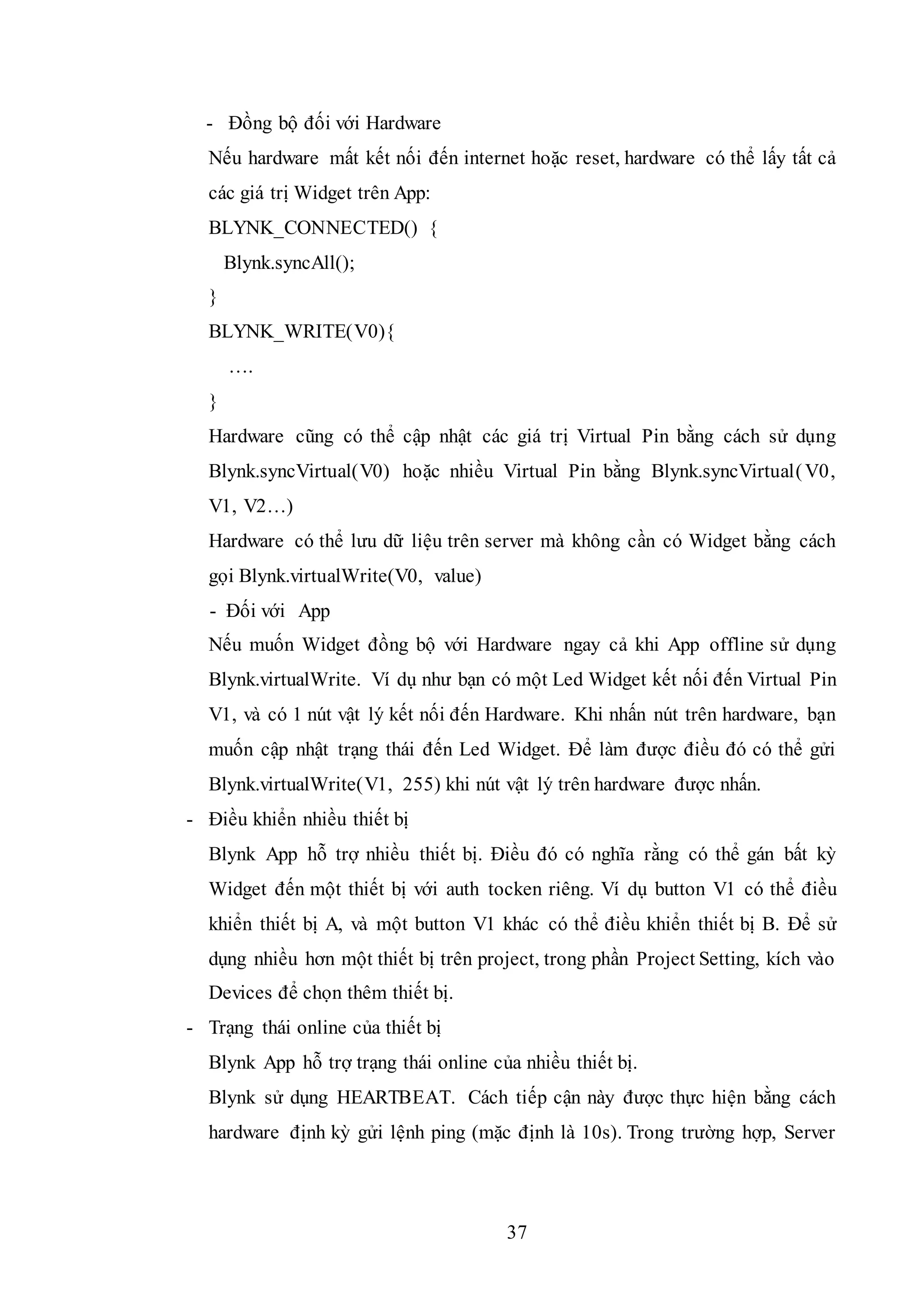 37
- Đồng bộ đối với Hardware
Nếu hardware mất kết nối đến internet hoặc reset, hardware có thể lấy tất cả
các giá trị Widget trên App:
BLYNK_CONNECTED() {
Blynk.syncAll();
}
BLYNK_WRITE(V0){
….
}
Hardware cũng có thể cập nhật các giá trị Virtual Pin bằng cách sử dụng
Blynk.syncVirtual(V0) hoặc nhiều Virtual Pin bằng Blynk.syncVirtual(V0,
V1, V2…)
Hardware có thể lưu dữ liệu trên server mà không cần có Widget bằng cách
gọi Blynk.virtualWrite(V0, value)
- Đối với App
Nếu muốn Widget đồng bộ với Hardware ngay cả khi App offline sử dụng
Blynk.virtualWrite. Ví dụ như bạn có một Led Widget kết nối đến Virtual Pin
V1, và có 1 nút vật lý kết nối đến Hardware. Khi nhấn nút trên hardware, bạn
muốn cập nhật trạng thái đến Led Widget. Để làm được điều đó có thể gửi
Blynk.virtualWrite(V1, 255) khi nút vật lý trên hardware được nhấn.
- Điều khiển nhiều thiết bị
Blynk App hỗ trợ nhiều thiết bị. Điều đó có nghĩa rằng có thể gán bất kỳ
Widget đến một thiết bị với auth tocken riêng. Ví dụ button V1 có thể điều
khiển thiết bị A, và một button V1 khác có thể điều khiển thiết bị B. Để sử
dụng nhiều hơn một thiết bị trên project, trong phần Project Setting, kích vào
Devices để chọn thêm thiết bị.
- Trạng thái online của thiết bị
Blynk App hỗ trợ trạng thái online của nhiều thiết bị.
Blynk sử dụng HEARTBEAT. Cách tiếp cận này được thực hiện bằng cách
hardware định kỳ gửi lệnh ping (mặc định là 10s). Trong trường hợp, Server
 
