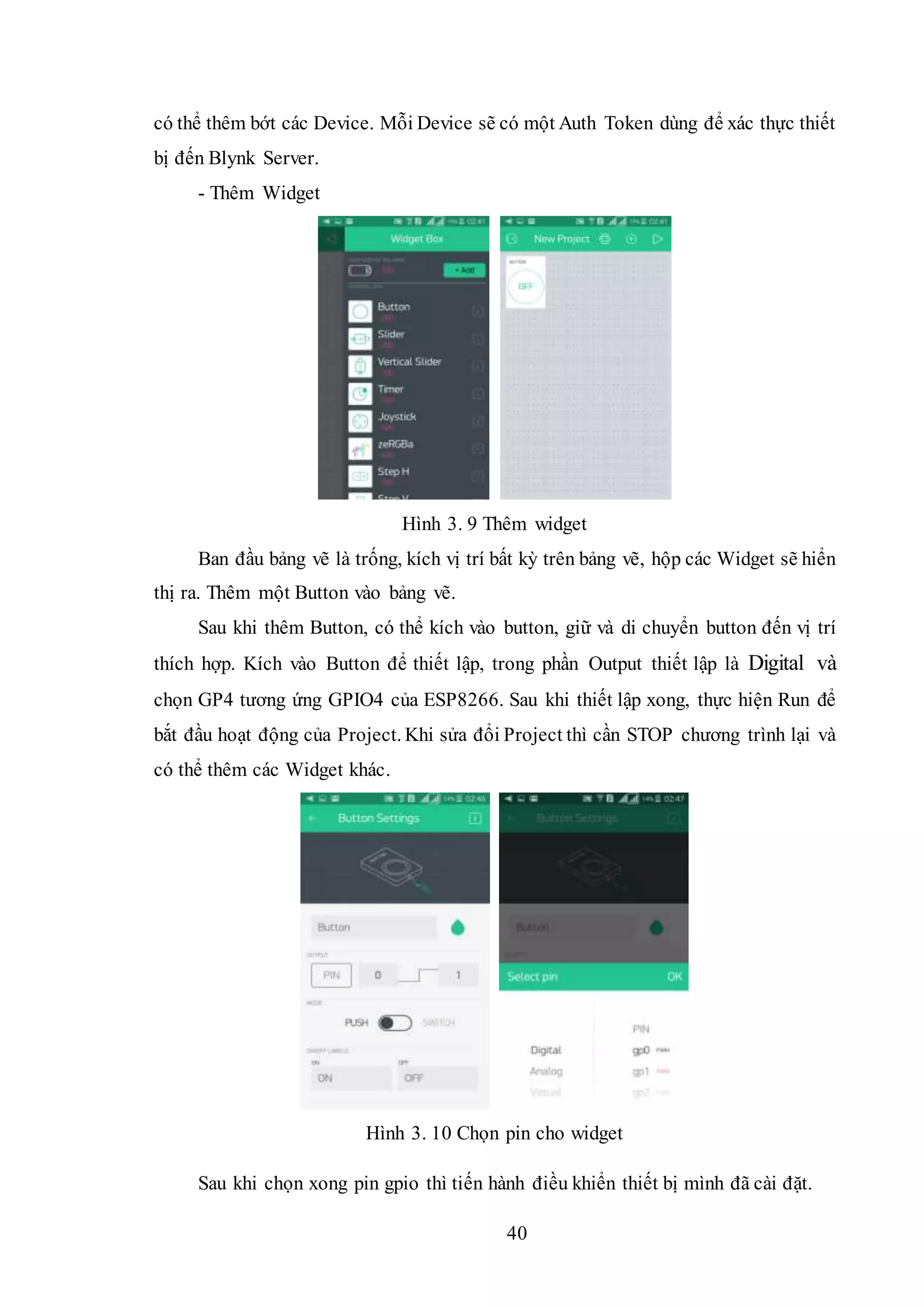40
có thể thêm bớt các Device. Mỗi Device sẽ có một Auth Token dùng để xác thực thiết
bị đến Blynk Server.
- Thêm Widget
Hình 3. 9 Thêm widget
Ban đầu bảng vẽ là trống, kích vị trí bất kỳ trên bảng vẽ, hộp các Widget sẽ hiển
thị ra. Thêm một Button vào bảng vẽ.
Sau khi thêm Button, có thể kích vào button, giữ và di chuyển button đến vị trí
thích hợp. Kích vào Button để thiết lập, trong phần Output thiết lập là Digital và
chọn GP4 tương ứng GPIO4 của ESP8266. Sau khi thiết lập xong, thực hiện Run để
bắt đầu hoạt động của Project. Khi sửa đổi Project thì cần STOP chương trình lại và
có thể thêm các Widget khác.
Hình 3. 10 Chọn pin cho widget
Sau khi chọn xong pin gpio thì tiến hành điều khiển thiết bị mình đã cài đặt.
 