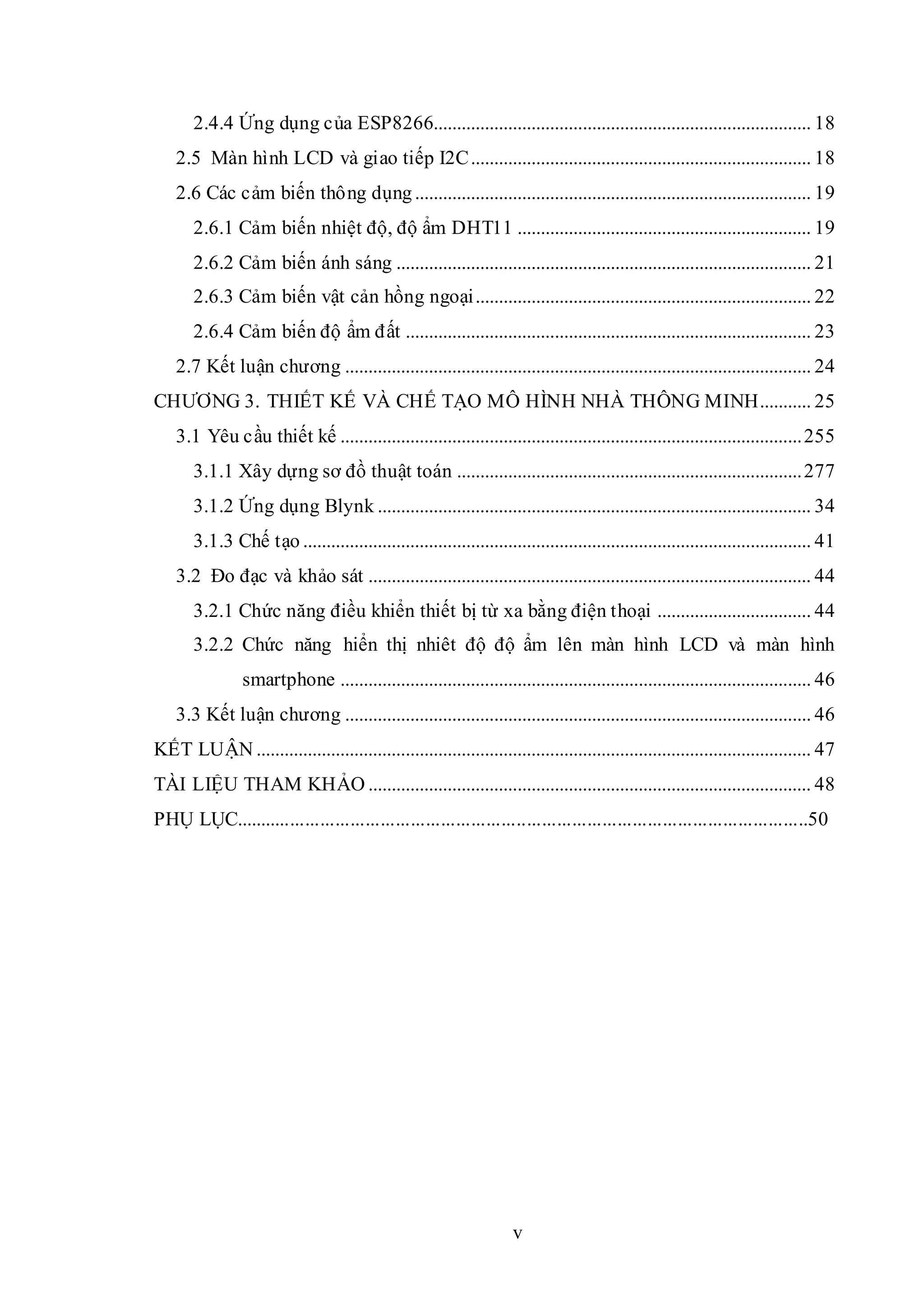 v
2.4.4 Ứng dụng của ESP8266................................................................................. 18
2.5 Màn hình LCD và giao tiếp I2C......................................................................... 18
2.6 Các cảm biến thông dụng..................................................................................... 19
2.6.1 Cảm biến nhiệt độ, độ ẩm DHT11 ............................................................... 19
2.6.2 Cảm biến ánh sáng ......................................................................................... 21
2.6.3 Cảm biến vật cản hồng ngoại........................................................................ 22
2.6.4 Cảm biến độ ẩm đất ....................................................................................... 23
2.7 Kết luận chương .................................................................................................... 24
CHƯƠNG 3. THIẾT KẾ VÀ CHẾ TẠO MÔ HÌNH NHÀ THÔNG MINH........... 25
3.1 Yêu cầu thiết kế ...................................................................................................255
3.1.1 Xây dựng sơ đồ thuật toán ..........................................................................277
3.1.2 Ứng dụng Blynk ............................................................................................. 34
3.1.3 Chế tạo ............................................................................................................. 41
3.2 Đo đạc và khảo sát ............................................................................................... 44
3.2.1 Chức năng điều khiển thiết bị từ xa bằng điện thoại ................................. 44
3.2.2 Chức năng hiển thị nhiêt độ độ ẩm lên màn hình LCD và màn hình
smartphone ..................................................................................................... 46
3.3 Kết luận chương .................................................................................................... 46
KẾT LUẬN ....................................................................................................................... 47
TÀI LIỆU THAM KHẢO ............................................................................................... 48
PHỤ LỤC..................................................................................................................50
 