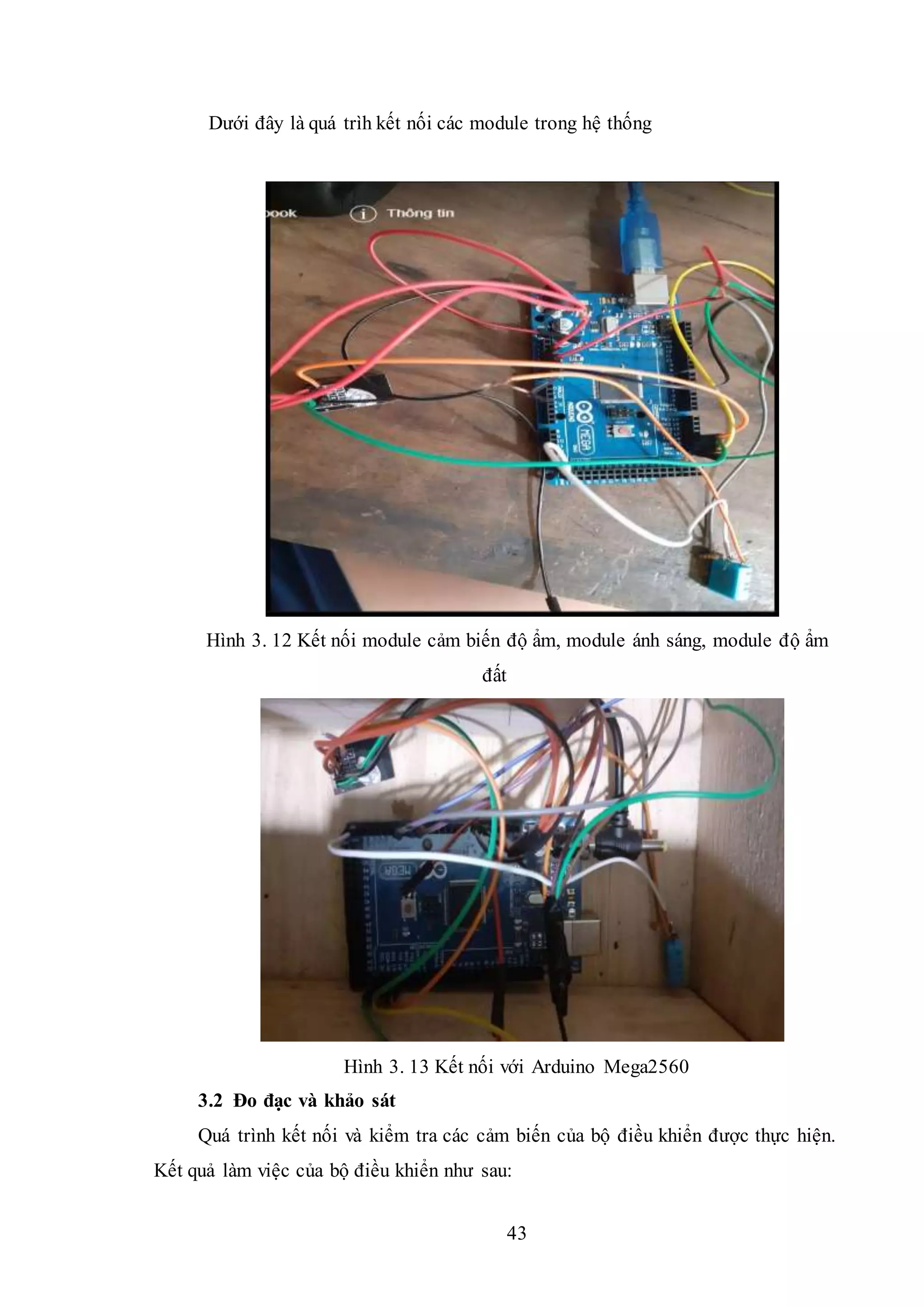43
Dưới đây là quá trìh kết nối các module trong hệ thống
Hình 3. 12 Kết nối module cảm biến độ ẩm, module ánh sáng, module độ ẩm
đất
Hình 3. 13 Kết nối với Arduino Mega2560
3.2 Đo đạc và khảo sát
Quá trình kết nối và kiểm tra các cảm biến của bộ điều khiển được thực hiện.
Kết quả làm việc của bộ điều khiển như sau:
 