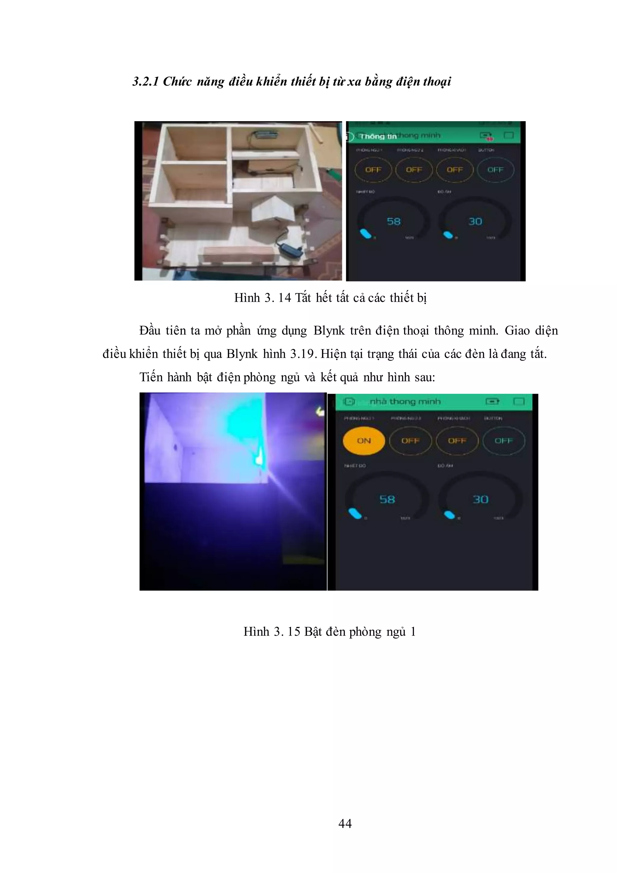 44
3.2.1 Chức năng điều khiển thiết bị từ xa bằng điện thoại
Hình 3. 14 Tắt hết tất cả các thiết bị
Đầu tiên ta mở phần ứng dụng Blynk trên điện thoại thông minh. Giao diện
điều khiển thiết bị qua Blynk hình 3.19. Hiện tại trạng thái của các đèn là đang tắt.
Tiến hành bật điện phòng ngủ và kết quả như hình sau:
Hình 3. 15 Bật đèn phòng ngủ 1
 