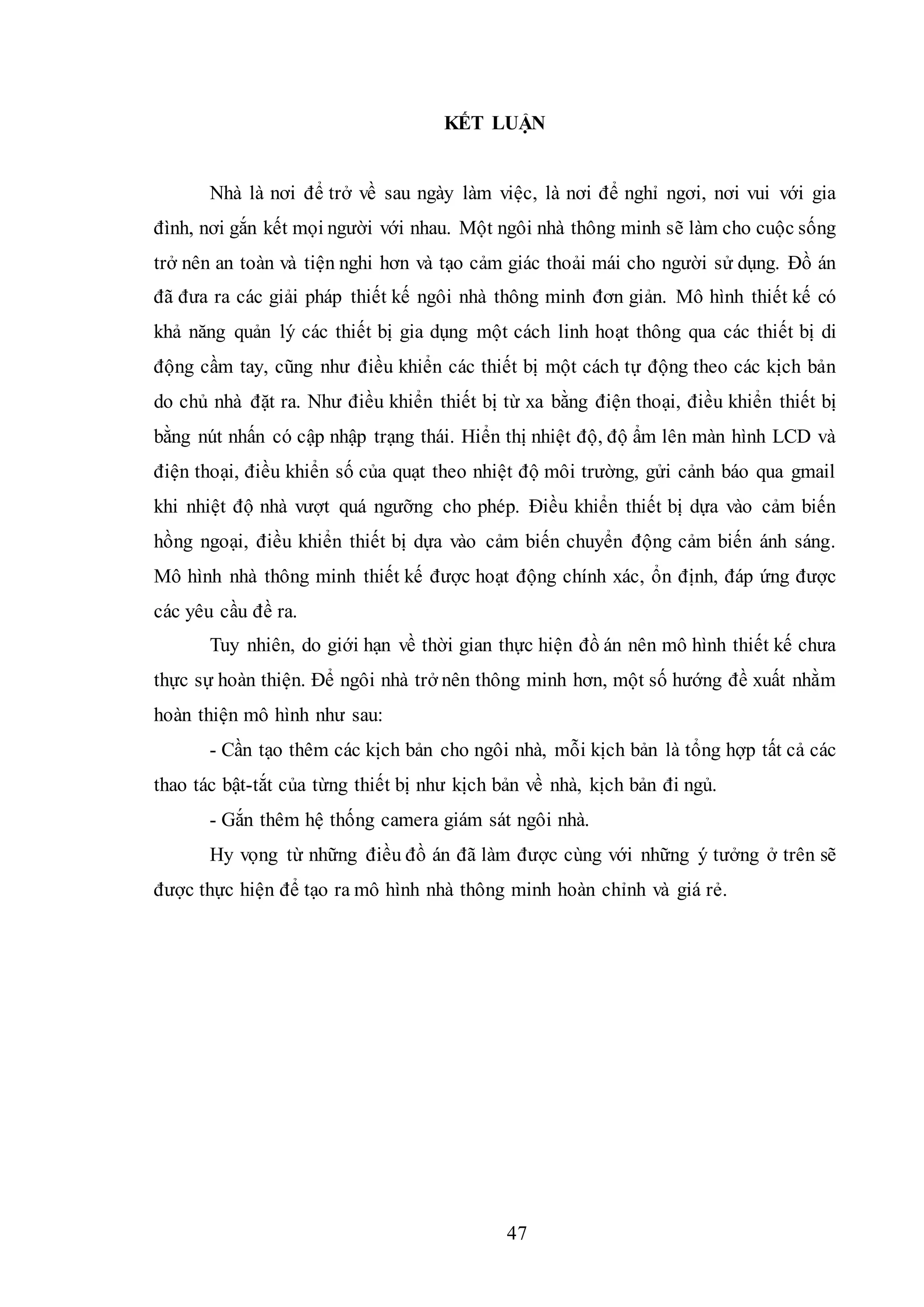 47
KẾT LUẬN
Nhà là nơi để trở về sau ngày làm việc, là nơi để nghỉ ngơi, nơi vui với gia
đình, nơi gắn kết mọi người với nhau. Một ngôi nhà thông minh sẽ làm cho cuộc sống
trở nên an toàn và tiện nghi hơn và tạo cảm giác thoải mái cho người sử dụng. Đồ án
đã đưa ra các giải pháp thiết kế ngôi nhà thông minh đơn giản. Mô hình thiết kế có
khả năng quản lý các thiết bị gia dụng một cách linh hoạt thông qua các thiết bị di
động cầm tay, cũng như điều khiển các thiết bị một cách tự động theo các kịch bản
do chủ nhà đặt ra. Như điều khiển thiết bị từ xa bằng điện thoại, điều khiển thiết bị
bằng nút nhấn có cập nhập trạng thái. Hiển thị nhiệt độ, độ ẩm lên màn hình LCD và
điện thoại, điều khiển số của quạt theo nhiệt độ môi trường, gửi cảnh báo qua gmail
khi nhiệt độ nhà vượt quá ngưỡng cho phép. Điều khiển thiết bị dựa vào cảm biến
hồng ngoại, điều khiển thiết bị dựa vào cảm biến chuyển động cảm biến ánh sáng.
Mô hình nhà thông minh thiết kế được hoạt động chính xác, ổn định, đáp ứng được
các yêu cầu đề ra.
Tuy nhiên, do giới hạn về thời gian thực hiện đồ án nên mô hình thiết kế chưa
thực sự hoàn thiện. Để ngôi nhà trở nên thông minh hơn, một số hướng đề xuất nhằm
hoàn thiện mô hình như sau:
- Cần tạo thêm các kịch bản cho ngôi nhà, mỗi kịch bản là tổng hợp tất cả các
thao tác bật-tắt của từng thiết bị như kịch bản về nhà, kịch bản đi ngủ.
- Gắn thêm hệ thống camera giám sát ngôi nhà.
Hy vọng từ những điều đồ án đã làm được cùng với những ý tưởng ở trên sẽ
được thực hiện để tạo ra mô hình nhà thông minh hoàn chỉnh và giá rẻ.
 
