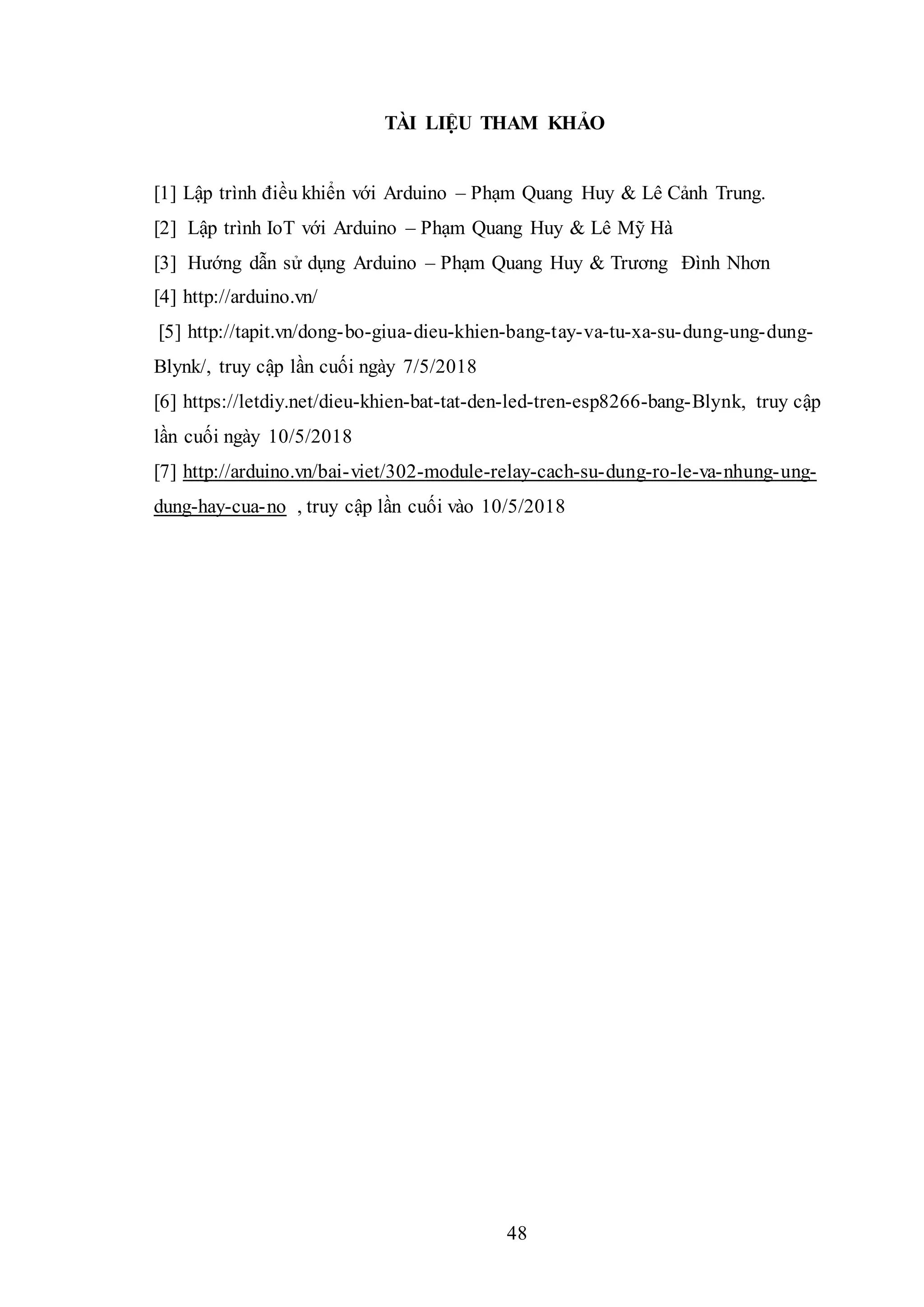 48
TÀI LIỆU THAM KHẢO
[1] Lập trình điều khiển với Arduino – Phạm Quang Huy & Lê Cảnh Trung.
[2] Lập trình IoT với Arduino – Phạm Quang Huy & Lê Mỹ Hà
[3] Hướng dẫn sử dụng Arduino – Phạm Quang Huy & Trương Đình Nhơn
[4] http://arduino.vn/
[5] http://tapit.vn/dong-bo-giua-dieu-khien-bang-tay-va-tu-xa-su-dung-ung-dung-
Blynk/, truy cập lần cuối ngày 7/5/2018
[6] https://letdiy.net/dieu-khien-bat-tat-den-led-tren-esp8266-bang-Blynk, truy cập
lần cuối ngày 10/5/2018
[7] http://arduino.vn/bai-viet/302-module-relay-cach-su-dung-ro-le-va-nhung-ung-
dung-hay-cua-no , truy cập lần cuối vào 10/5/2018
 