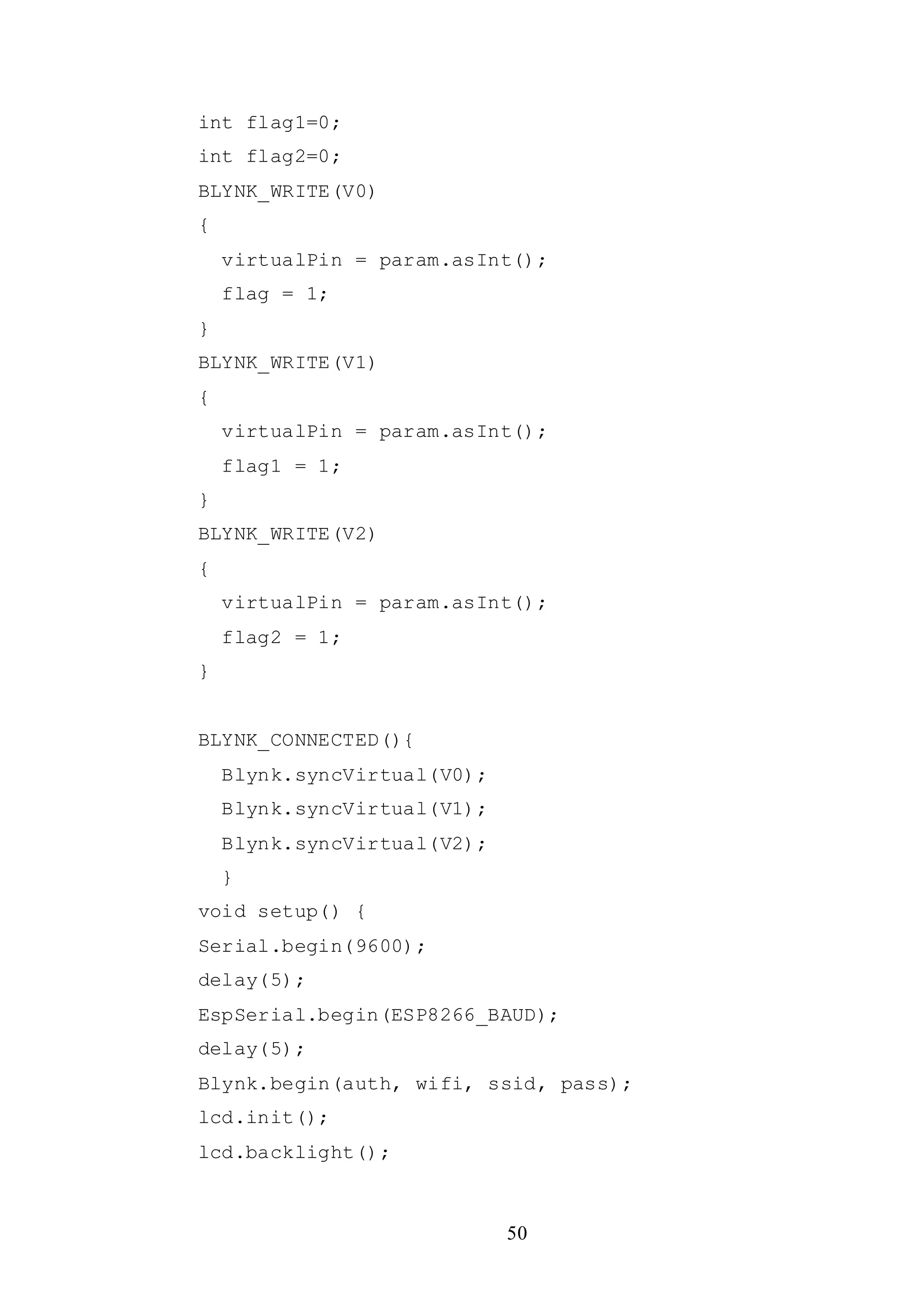 50
int flag1=0;
int flag2=0;
BLYNK_WRITE(V0)
{
virtualPin = param.asInt();
flag = 1;
}
BLYNK_WRITE(V1)
{
virtualPin = param.asInt();
flag1 = 1;
}
BLYNK_WRITE(V2)
{
virtualPin = param.asInt();
flag2 = 1;
}
BLYNK_CONNECTED(){
Blynk.syncVirtual(V0);
Blynk.syncVirtual(V1);
Blynk.syncVirtual(V2);
}
void setup() {
Serial.begin(9600);
delay(5);
EspSerial.begin(ESP8266_BAUD);
delay(5);
Blynk.begin(auth, wifi, ssid, pass);
lcd.init();
lcd.backlight();
 
