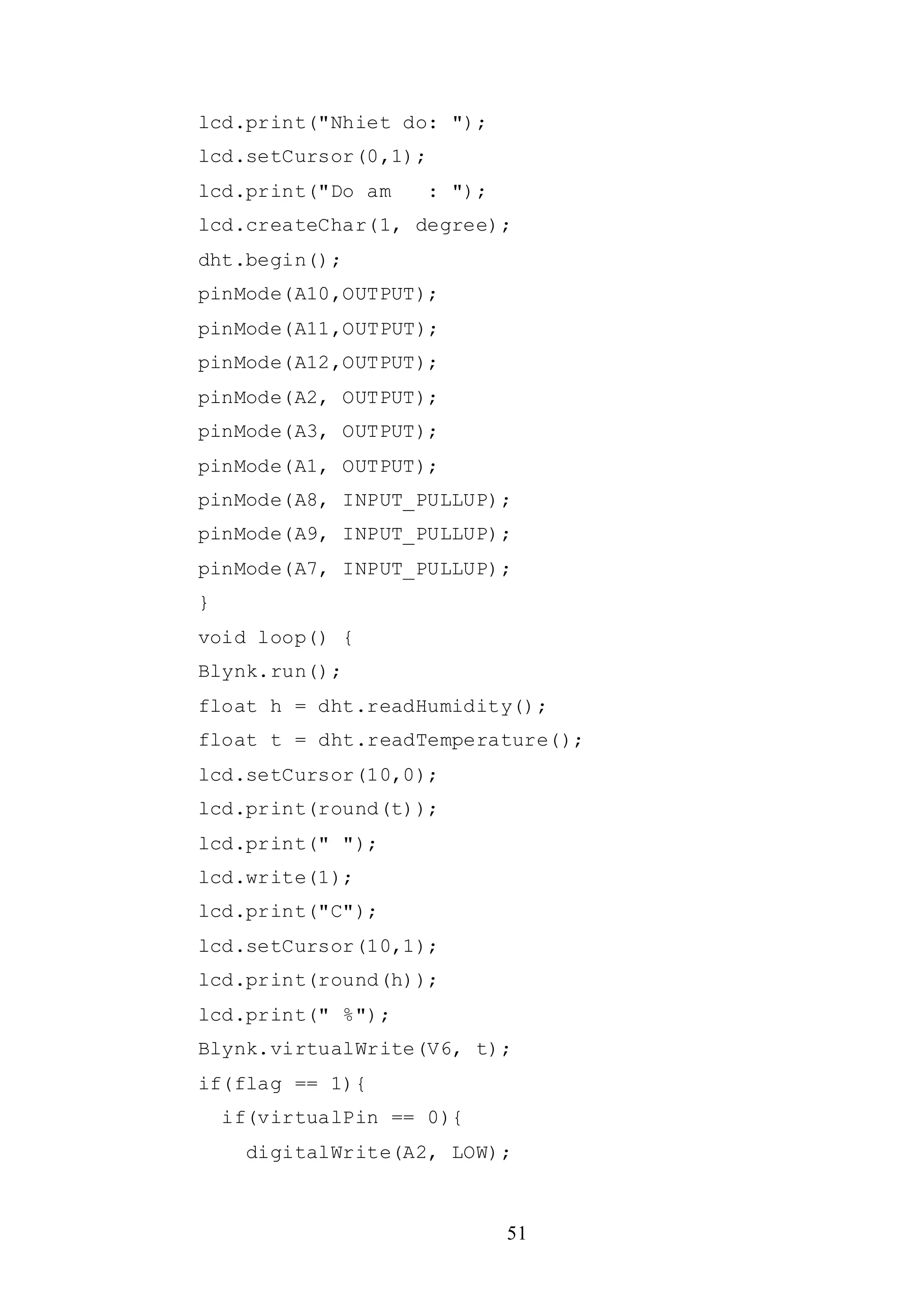 51
lcd.print("Nhiet do: ");
lcd.setCursor(0,1);
lcd.print("Do am : ");
lcd.createChar(1, degree);
dht.begin();
pinMode(A10,OUTPUT);
pinMode(A11,OUTPUT);
pinMode(A12,OUTPUT);
pinMode(A2, OUTPUT);
pinMode(A3, OUTPUT);
pinMode(A1, OUTPUT);
pinMode(A8, INPUT_PULLUP);
pinMode(A9, INPUT_PULLUP);
pinMode(A7, INPUT_PULLUP);
}
void loop() {
Blynk.run();
float h = dht.readHumidity();
float t = dht.readTemperature();
lcd.setCursor(10,0);
lcd.print(round(t));
lcd.print(" ");
lcd.write(1);
lcd.print("C");
lcd.setCursor(10,1);
lcd.print(round(h));
lcd.print(" %");
Blynk.virtualWrite(V6, t);
if(flag == 1){
if(virtualPin == 0){
digitalWrite(A2, LOW);
 