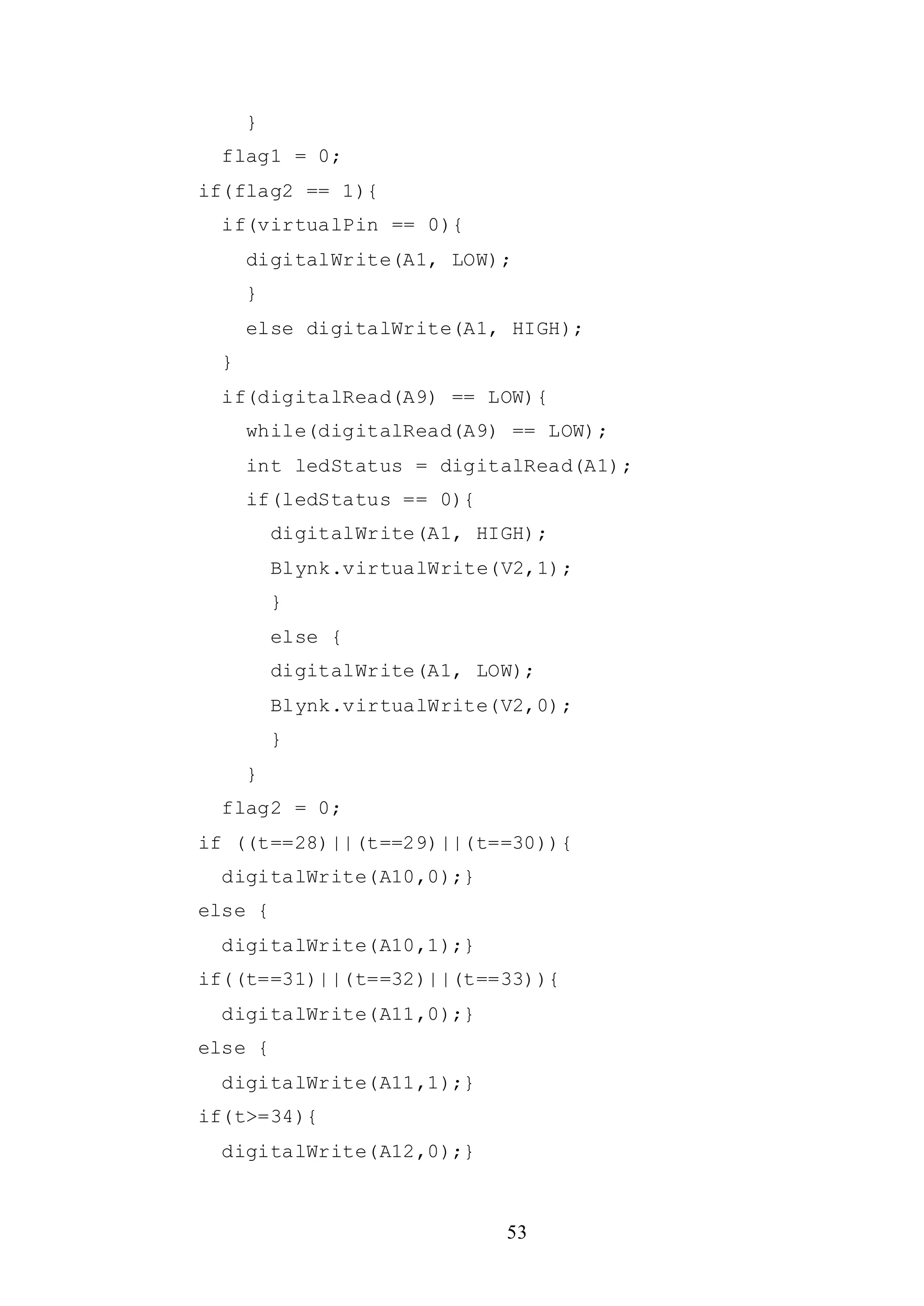 53
}
flag1 = 0;
if(flag2 == 1){
if(virtualPin == 0){
digitalWrite(A1, LOW);
}
else digitalWrite(A1, HIGH);
}
if(digitalRead(A9) == LOW){
while(digitalRead(A9) == LOW);
int ledStatus = digitalRead(A1);
if(ledStatus == 0){
digitalWrite(A1, HIGH);
Blynk.virtualWrite(V2,1);
}
else {
digitalWrite(A1, LOW);
Blynk.virtualWrite(V2,0);
}
}
flag2 = 0;
if ((t==28)||(t==29)||(t==30)){
digitalWrite(A10,0);}
else {
digitalWrite(A10,1);}
if((t==31)||(t==32)||(t==33)){
digitalWrite(A11,0);}
else {
digitalWrite(A11,1);}
if(t>=34){
digitalWrite(A12,0);}
 