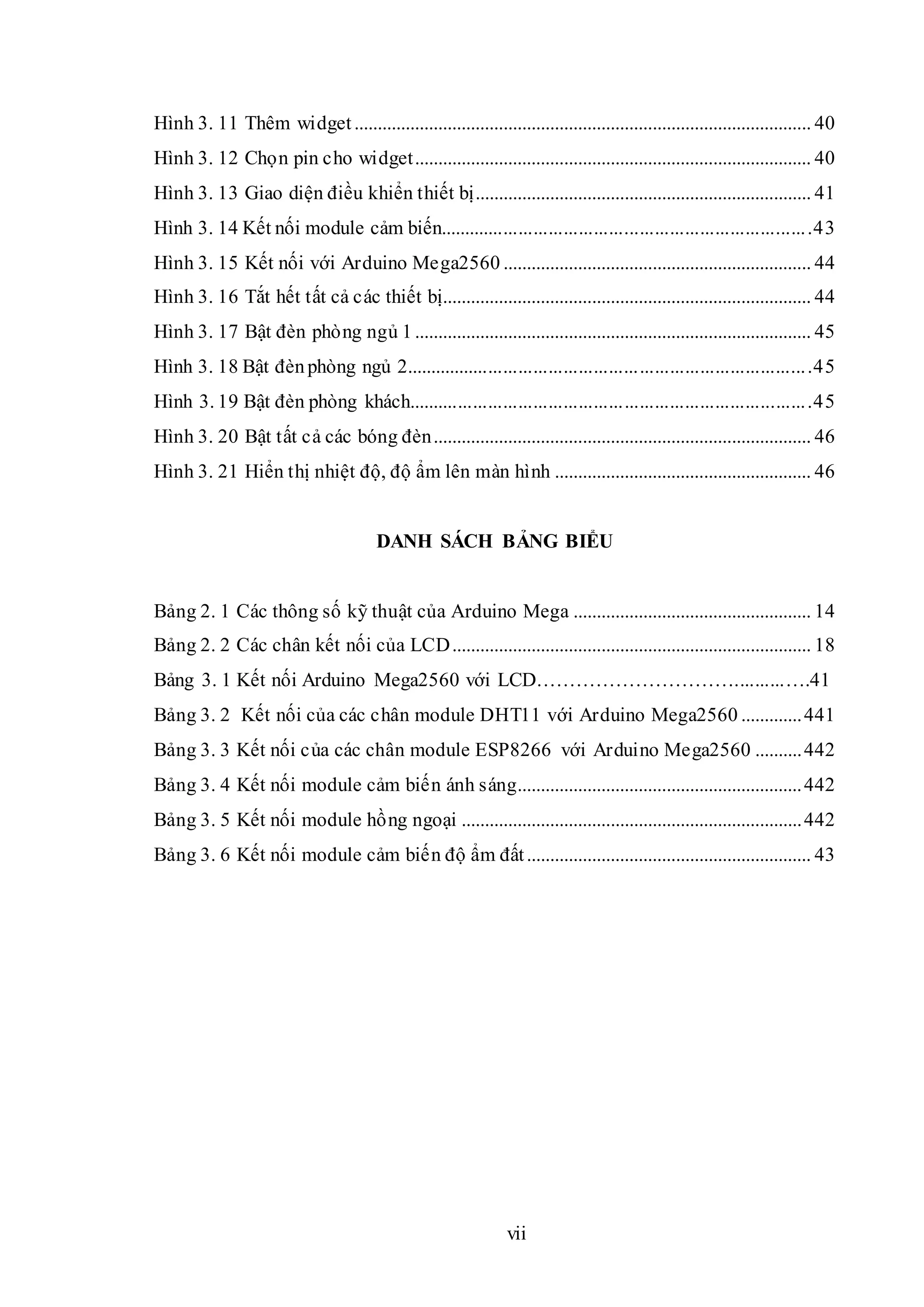 vii
Hình 3. 11 Thêm widget.................................................................................................. 40
Hình 3. 12 Chọn pin cho widget..................................................................................... 40
Hình 3. 13 Giao diện điều khiển thiết bị........................................................................ 41
Hình 3. 14 Kết nối module cảm biến..........................................................................43
Hình 3. 15 Kết nối với Arduino Mega2560 .................................................................. 44
Hình 3. 16 Tắt hết tất cả các thiết bị............................................................................... 44
Hình 3. 17 Bật đèn phòng ngủ 1..................................................................................... 45
Hình 3. 18 Bật đènphòng ngủ 2.................................................................................45
Hình 3. 19 Bật đèn phòng khách................................................................................45
Hình 3. 20 Bật tất cả các bóng đèn................................................................................. 46
Hình 3. 21 Hiển thị nhiệt độ, độ ẩm lên màn hình ....................................................... 46
DANH SÁCH BẢNG BIỂU
Bảng 2. 1 Các thông số kỹ thuật của Arduino Mega ................................................... 14
Bảng 2. 2 Các chân kết nối của LCD............................................................................. 18
Bảng 3. 1 Kết nối Arduino Mega2560 với LCD…………………………..........….41
Bảng 3. 2 Kết nối của các chân module DHT11 với Arduino Mega2560 .............441
Bảng 3. 3 Kết nối của các chân module ESP8266 với Arduino Mega2560 ..........442
Bảng 3. 4 Kết nối module cảm biến ánh sáng.............................................................442
Bảng 3. 5 Kết nối module hồng ngoại .........................................................................442
Bảng 3. 6 Kết nối module cảm biến độ ẩm đất............................................................. 43
 