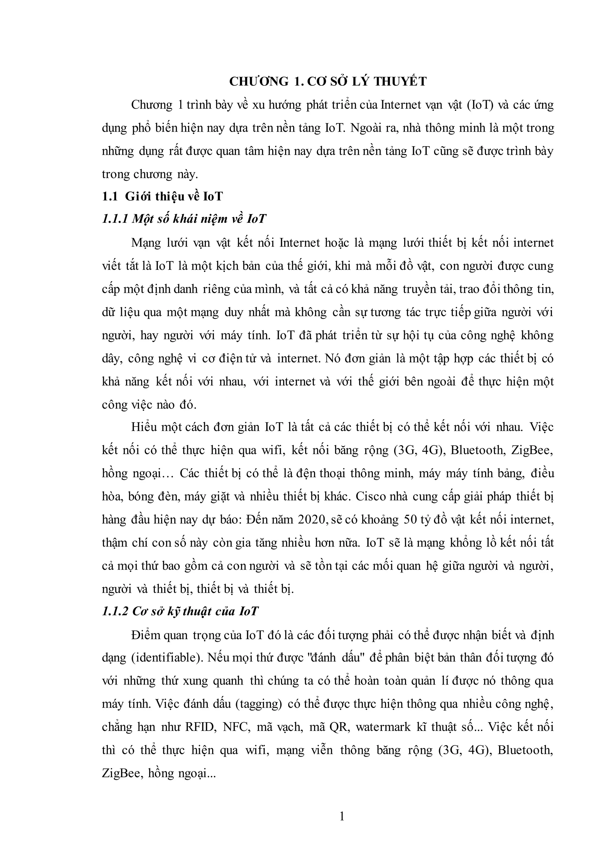 1
CHƯƠNG 1. CƠ SỞ LÝ THUYẾT
Chương 1 trình bày về xu hướng phát triển của Internet vạn vật (IoT) và các ứng
dụng phổ biến hiện nay dựa trên nền tảng IoT. Ngoài ra, nhà thông minh là một trong
những dụng rất được quan tâm hiện nay dựa trên nền tảng IoT cũng sẽ được trình bày
trong chương này.
1.1 Giới thiệu về IoT
1.1.1 Một số khái niệm về IoT
Mạng lưới vạn vật kết nối Internet hoặc là mạng lưới thiết bị kết nối internet
viết tắt là IoT là một kịch bản của thế giới, khi mà mỗi đồ vật, con người được cung
cấp một định danh riêng của mình, và tất cả có khả năng truyền tải, trao đổi thông tin,
dữ liệu qua một mạng duy nhất mà không cần sự tương tác trực tiếp giữa người với
người, hay người với máy tính. IoT đã phát triển từ sự hội tụ của công nghệ không
dây, công nghệ vi cơ điện tử và internet. Nó đơn giản là một tập hợp các thiết bị có
khả năng kết nối với nhau, với internet và với thế giới bên ngoài để thực hiện một
công việc nào đó.
Hiểu một cách đơn giản IoT là tất cả các thiết bị có thể kết nối với nhau. Việc
kết nối có thể thực hiện qua wifi, kết nối băng rộng (3G, 4G), Bluetooth, ZigBee,
hồng ngoại… Các thiết bị có thể là đện thoại thông minh, máy máy tính bảng, điều
hòa, bóng đèn, máy giặt và nhiều thiết bị khác. Cisco nhà cung cấp giải pháp thiết bị
hàng đầu hiện nay dự báo: Đến năm 2020, sẽ có khoảng 50 tỷ đồ vật kết nối internet,
thậm chí con số này còn gia tăng nhiều hơn nữa. IoT sẽ là mạng khổng lồ kết nối tất
cả mọi thứ bao gồm cả con người và sẽ tồn tại các mối quan hệ giữa người và người,
người và thiết bị, thiết bị và thiết bị.
1.1.2 Cơ sở kỹ thuật của IoT
Điểm quan trọng của IoT đó là các đối tượng phải có thể được nhận biết và định
dạng (identifiable). Nếu mọi thứ được "đánh dấu" để phân biệt bản thân đối tượng đó
với những thứ xung quanh thì chúng ta có thể hoàn toàn quản lí được nó thông qua
máy tính. Việc đánh dấu (tagging) có thể được thực hiện thông qua nhiều công nghệ,
chẳng hạn như RFID, NFC, mã vạch, mã QR, watermark kĩ thuật số... Việc kết nối
thì có thể thực hiện qua wifi, mạng viễn thông băng rộng (3G, 4G), Bluetooth,
ZigBee, hồng ngoại...
 