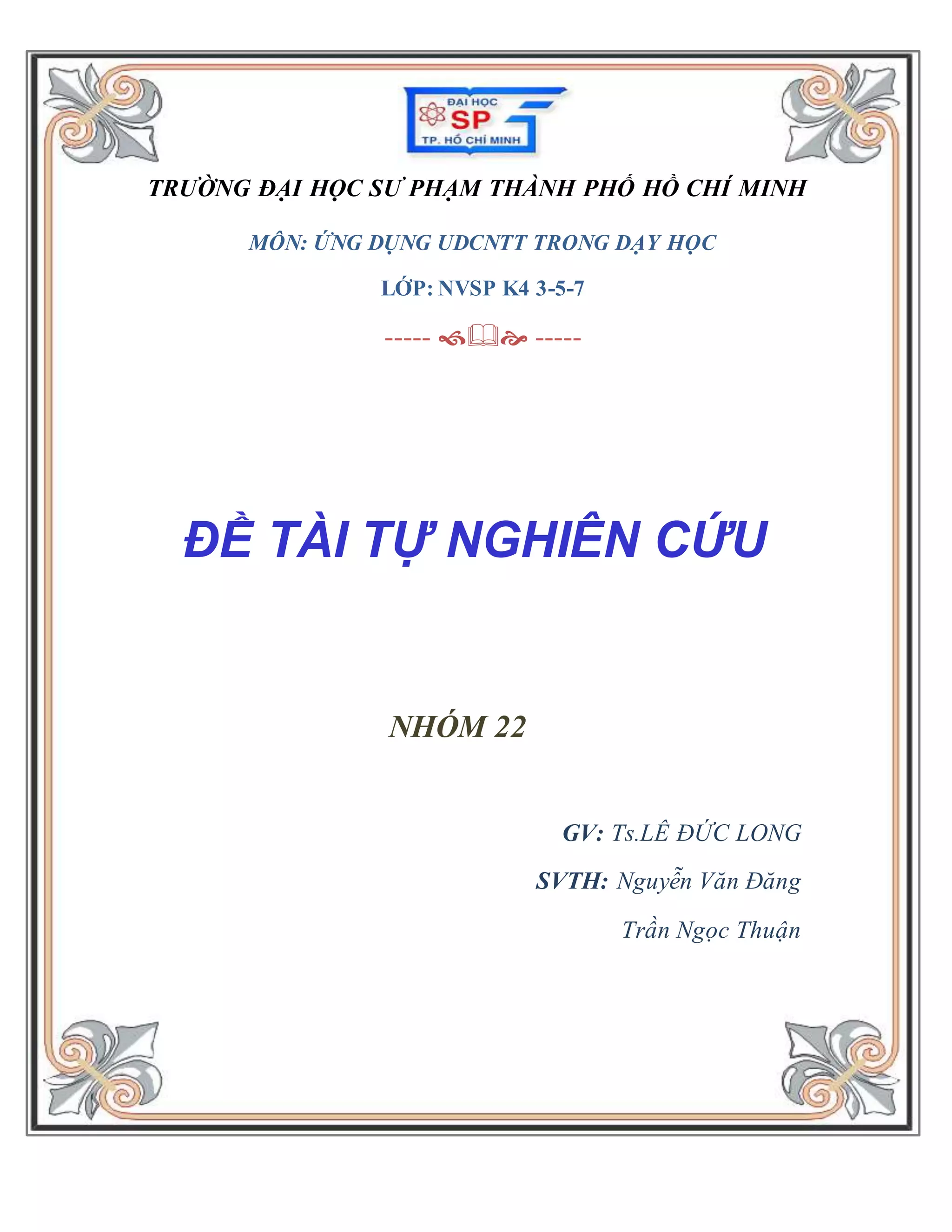 TRƯỜNG ĐẠI HỌC SƯ PHẠM THÀNH PHỐ HỒ CHÍ MINH 
MÔN: ỨNG DỤNG UDCNTT TRONG DẠY HỌC 
LỚP: NVSP K4 3-5-7 
----- & ----- 
ĐỀ TÀI TỰ NGHIÊN CỨU 
NHÓM 22 
GV: Ts.LÊ ĐỨC LONG 
SVTH: Nguyễn Văn Đăng 
Trần Ngọc Thuận 
 
