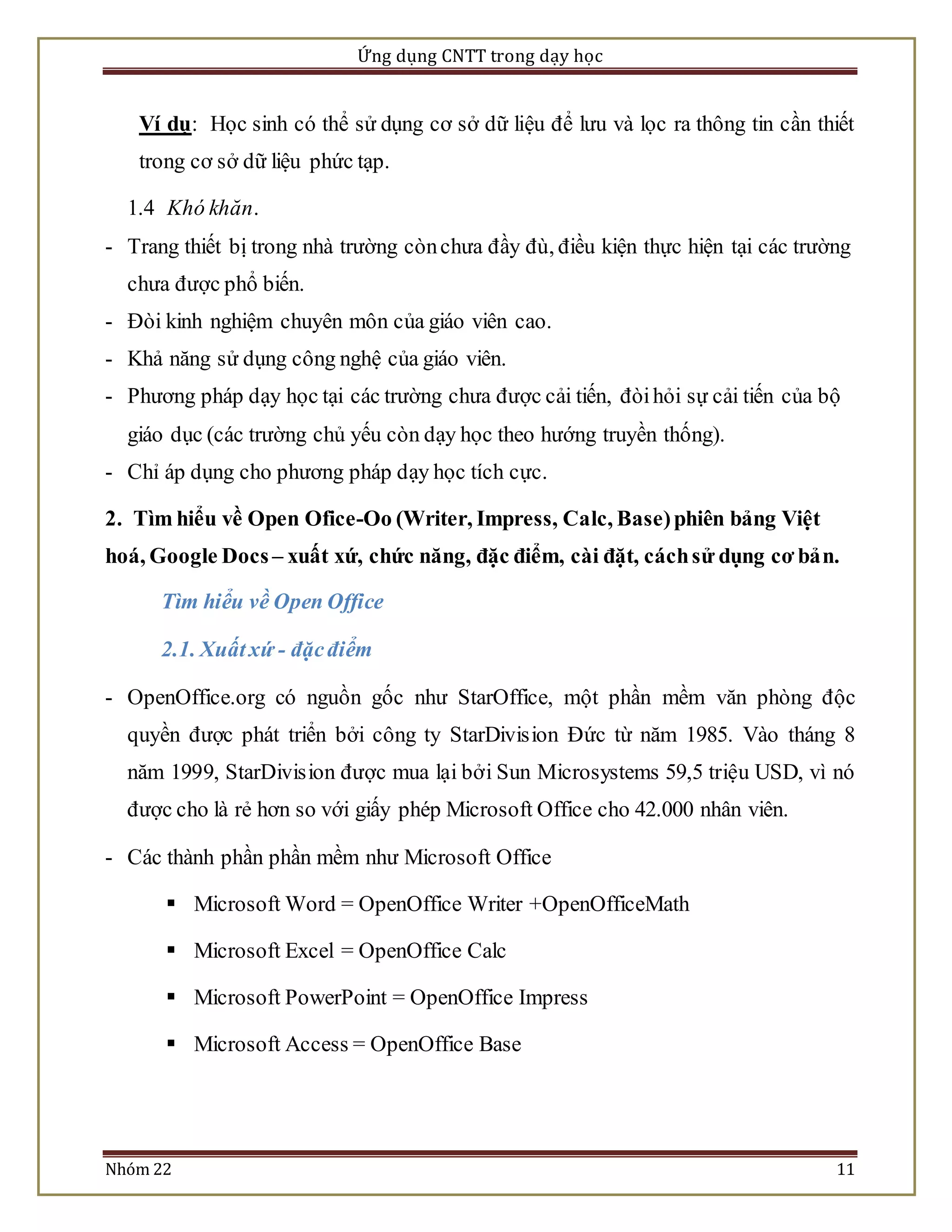 Ứng dụng CNTT trong dạy học 
Ví dụ: Học sinh có thể sử dụng cơ sở dữ liệu để lưu và lọc ra thông tin cần thiết 
trong cơ sở dữ liệu phức tạp. 
1.4 Khó khăn. 
- Trang thiết bị trong nhà trường còn chưa đầy đù, điều kiện thực hiện tại các trường 
chưa được phổ biến. 
- Đòi kinh nghiệm chuyên môn của giáo viên cao. 
- Khả năng sử dụng công nghệ của giáo viên. 
- Phương pháp dạy học tại các trường chưa được cải tiến, đòi hỏi sự cải tiến của bộ 
giáo dục (các trường chủ yếu còn dạy học theo hướng truyền thống). 
- Chỉ áp dụng cho phương pháp dạy học tích cực. 
2. Tìm hiểu về Open Ofice-Oo (Writer, Impress, Calc, Base) phiên bảng Việt 
hoá, Google Docs – xuất xứ, chức năng, đặc điểm, cài đặt, cách sử dụng cơ bản. 
Tìm hiểu về Open Office 
2.1. Xuất xứ - đặc điểm 
- OpenOffice.org có nguồn gốc như StarOffice, một phần mềm văn phòng độc 
quyền được phát triển bởi công ty StarDivis ion Đức từ năm 1985. Vào tháng 8 
năm 1999, StarDivis ion được mua lại bởi Sun Microsystems 59,5 triệu USD, vì nó 
được cho là rẻ hơn so với giấy phép Microsoft Office cho 42.000 nhân viên. 
- Các thành phần phần mềm như Microsoft Office 
 Microsoft Word = OpenOffice Writer +OpenOfficeMath 
 Microsoft Excel = OpenOffice Calc 
 Microsoft PowerPoint = OpenOffice Impress 
 Microsoft Access = OpenOffice Base 
Nhóm 22 11 
 