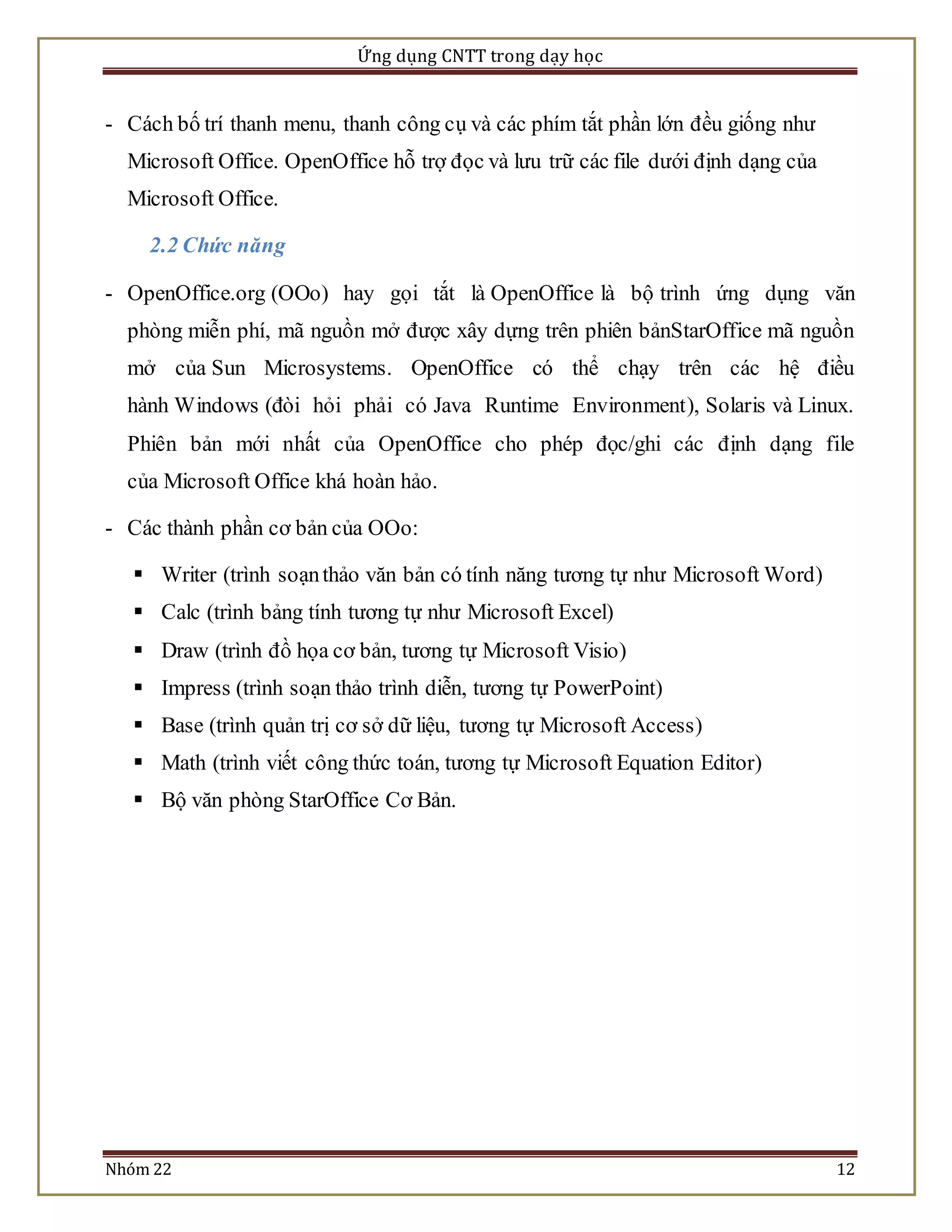 Ứng dụng CNTT trong dạy học 
- Cách bố trí thanh menu, thanh công cụ và các phím tắt phần lớn đều giống như 
Microsoft Office. OpenOffice hỗ trợ đọc và lưu trữ các file dưới định dạng của 
Microsoft Office. 
2.2 Chức năng 
- OpenOffice.org (OOo) hay gọi tắt là OpenOffice là bộ trình ứng dụng văn 
phòng miễn phí, mã nguồn mở được xây dựng trên phiên bảnStarOffice mã nguồn 
mở của Sun Microsystems. OpenOffice có thể chạy trên các hệ điều 
hành Windows (đòi hỏi phải có Java Runtime Environment), Solaris và Linux. 
Phiên bản mới nhất của OpenOffice cho phép đọc/ghi các định dạng file 
của Microsoft Office khá hoàn hảo. 
- Các thành phần cơ bản của OOo: 
 Writer (trình soạn thảo văn bản có tính năng tương tự như Microsoft Word) 
 Calc (trình bảng tính tương tự như Microsoft Excel) 
 Draw (trình đồ họa cơ bản, tương tự Microsoft Visio) 
 Impress (trình soạn thảo trình diễn, tương tự PowerPoint) 
 Base (trình quản trị cơ sở dữ liệu, tương tự Microsoft Access) 
 Math (trình viết công thức toán, tương tự Microsoft Equation Editor) 
 Bộ văn phòng StarOffice Cơ Bản. 
Nhóm 22 12 
 
