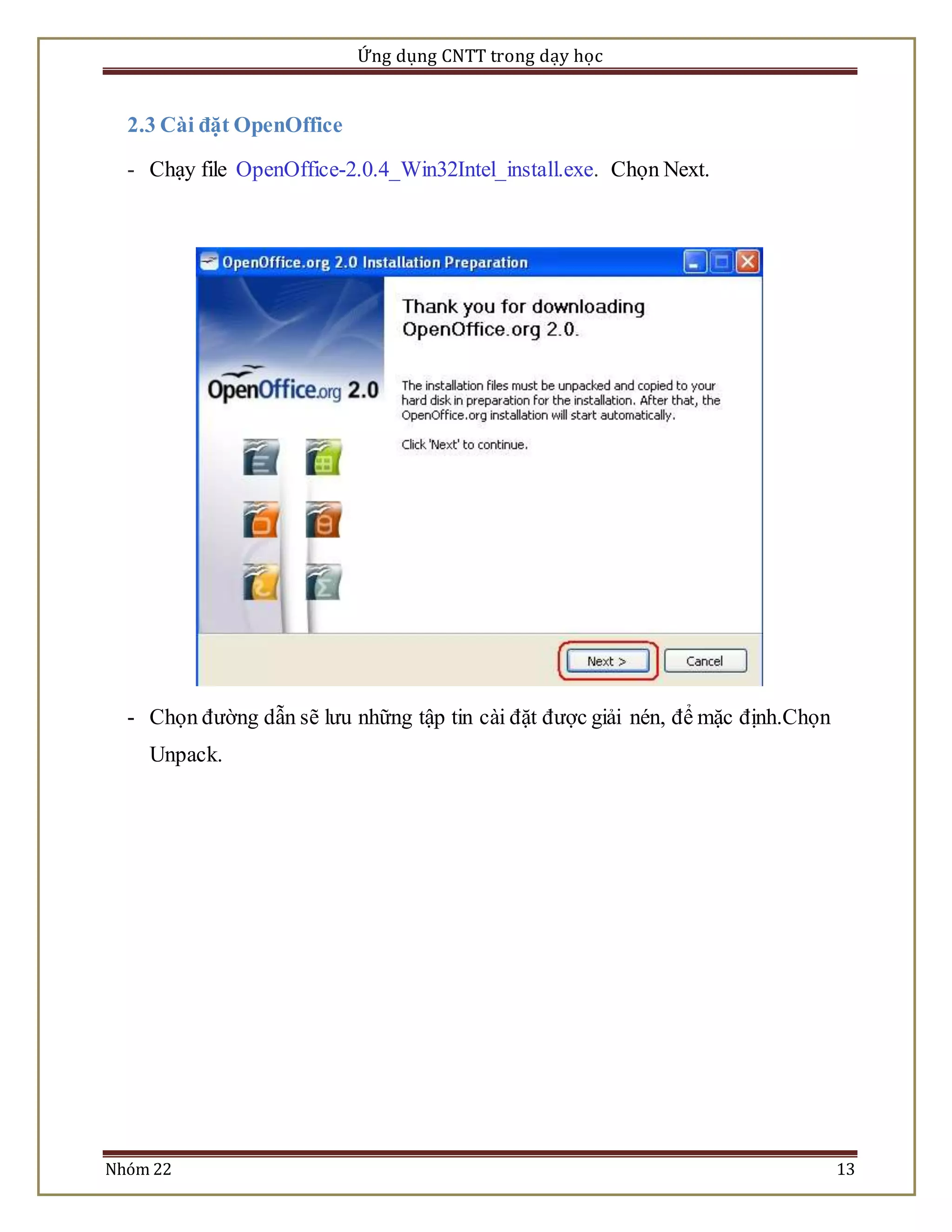 Ứng dụng CNTT trong dạy học 
2.3 Cài đặt OpenOffice 
- Chạy file OpenOffice-2.0.4_Win32Intel_install.exe. Chọn Next. 
- Chọn đường dẫn sẽ lưu những tập tin cài đặt được giải nén, để mặc định.Chọn 
Unpack. 
Nhóm 22 13 
 